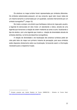 77
Os atrativos no mapa turístico foram representados por símbolos diferentes.
Os símbolos selecionados possuem, em seu conjunto, igual valor visual, todos de
um mesmo tamanho e contornados por um quadrado, variando internamente por um
símbolo iconográfico38
. (mapa 12).
De modo a compor uma diretriz que facilitasse a leitura do mapa pelo usuário,
a legenda foi estruturada em dois níveis: um abordando o relevo, através de uma
legenda que transcreve a relação de ordem mediante as cores e outro, focalizando o
tipo de atrativo, com uma legenda que mostra a relação de diversidade através de
símbolos distintos, na forma de desenhos iconográficos.
A relação de diversidade e de localização dos atrativos turísticos pode ser
vista pelo leitor do mapa num primeiro instante de percepção, pois seus símbolos
estão dispostos diretamente sobre sua localização, fornecendo assim a informação
necessária para a respectiva fruição.
38
Símbolos propostos pelo Instituto Brasileiro de Turismo (EMBRATUR) – Ministério do Turismo Brasil.
http://institucional.turismo.gov.br/sinalizacao/conteudo/principal.html
 