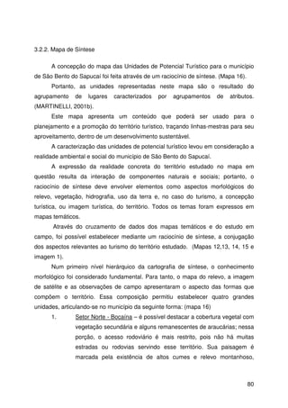 80
3.2.2. Mapa de Síntese
A concepção do mapa das Unidades de Potencial Turístico para o município
de São Bento do Sapucaí foi feita através de um raciocínio de síntese. (Mapa 16).
Portanto, as unidades representadas neste mapa são o resultado do
agrupamento de lugares caracterizados por agrupamentos de atributos.
(MARTINELLI, 2001b).
Este mapa apresenta um conteúdo que poderá ser usado para o
planejamento e a promoção do território turístico, traçando linhas-mestras para seu
aproveitamento, dentro de um desenvolvimento sustentável.
A caracterização das unidades de potencial turístico levou em consideração a
realidade ambiental e social do município de São Bento do Sapucaí.
A expressão da realidade concreta do território estudado no mapa em
questão resulta da interação de componentes naturais e sociais; portanto, o
raciocínio de síntese deve envolver elementos como aspectos morfológicos do
relevo, vegetação, hidrografia, uso da terra e, no caso do turismo, a concepção
turística, ou imagem turística, do território. Todos os temas foram expressos em
mapas temáticos.
Através do cruzamento de dados dos mapas temáticos e do estudo em
campo, foi possível estabelecer mediante um raciocínio de síntese, a conjugação
dos aspectos relevantes ao turismo do território estudado. (Mapas 12,13, 14, 15 e
imagem 1).
Num primeiro nível hierárquico da cartografia de síntese, o conhecimento
morfológico foi considerado fundamental. Para tanto, o mapa do relevo, a imagem
de satélite e as observações de campo apresentaram o aspecto das formas que
compõem o território. Essa composição permitiu estabelecer quatro grandes
unidades, articulando-se no município da seguinte forma: (mapa 16)
1. Setor Norte - Bocaína – é possível destacar a cobertura vegetal com
vegetação secundária e alguns remanescentes de araucárias; nessa
porção, o acesso rodoviário é mais restrito, pois não há muitas
estradas ou rodovias servindo esse território. Sua paisagem é
marcada pela existência de altos cumes e relevo montanhoso,
 