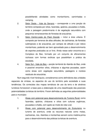 81
possibilitando atividades como montanhismo, caminhadas e
camping.
2. Setor Oeste - Vale do Serrano – corresponde a uma porção do
território composta por sítios, fazendas, apiários, pousadas e chalés,
onde a paisagem predominante é de vegetação secundária com
pequenos remanescentes de florestas de araucárias.
3. Setor Centro-Leste do Paiol Grande – inclui a área urbana. É
composto por terrenos de altas altitudes, de cachoeiras, de florestas
subtropicais e de araucárias, por campos de altitude e por relevo
montanhoso, podendo ser bem aproveitado para o desenvolvimento
de esportes praticados ao ar livre. Ainda nesse setor encontra-se o
Complexo do Baú, formado por um conjunto de afloramentos
rochosos com formas exóticas que possibilitam a prática da
escalada.
4. Setor Sul - Vale do Baú – porção territorial do ribeirão do Baú, onde
é possível encontrar sítios, chácaras e algumas pousadas, assim
como áreas com vegetação secundária, pastagens e núcleos
residuais de araucárias.
Num segundo nível hierárquico, consideramos como definidores das unidades
espaciais de síntese, os aspectos do uso do território pela sociedade e suas
tendências. Os conteúdos dos mapas temáticos de uso da terra e de atrativos
turísticos forneceram a base para a elaboração de uma classificação das possíveis
potencialidades turísticas do território. Foram definidas as seguintes potencialidades
para o município:
1. Áreas com potencial para desenvolvimento do Turismo Rural: como
fazendas, apiários, chácaras e sítios com culturas orgânicas,
pousadas e chalés, com apelo ao modo de vida rural.
2. Áreas com potencial para desenvolvimento do Ecoturismo ou
turismo de aventura, onde os recursos naturais como matas,
cachoeiras, rios, ribeirões e montanhas servem como matéria-prima
para o desenvolvimento das práticas turísticas de aventura.
 