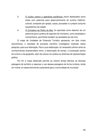 82
3. O núcleo urbano e apêndices periféricos: foram destacados como
áreas com potencial para desenvolvimento do turismo histórico-
cultural, composto por igrejas, casas, pousadas e o próprio conjunto
arquitetônico da cidade.
4. O Complexo da Pedra do Baú: foi apontado como detentor de um
potencial para a prática de esportes de montanha, como escaladas e
montanhismo, permitindo também as atividades de vôo livre.
O mapa de Unidades de Potencial Turístico apresenta, em dois níveis
taxonômicos, o resultado do processo científico investigativo realizado nessa
pesquisa, para sua efetivação. Para a sua elaboração, foi necessário alinhar tanto os
conhecimentos empreendidos como, a observação de campo, a lucubração acerca
do turismo e da geografia, além de colocar em prática as diretrizes da representação
gráfica.
Por fim o mapa elaborado permite ao mesmo tempo delinear as diversas
paisagens do território e repensar o uso dessas paisagens de forma turística, tendo
em mente um desenvolvimento sustentável para a comunidade do município.
 