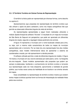 87
3.3. O Território Turístico em Outras Formas de Representação
O território turístico pode ser representado por diversas formas, como descrito
no capítulo 2.
Apresentaremos aqui propostas de representação do território turístico que
não utilizam o apoio do plano cartesiano, como nos mapas cartográficos fato que
permite ao observador diferentes ângulos de visão do território.
As representações apresentadas a seguir foram realizadas utilizando o
módulo Spatial Analyst do software “Arcview”. O resultado foi um mapa do município
de São Bento do Sapucaí em perspectiva, que pode ser apreciado em diferentes
ângulos de visada, segundo a regulagem desse parâmetro de controle.
A figura 15 representa o município com o norte localizado voltado para cima,
ou seja, com a mesma visão característica de todos os mapas do município
apresentados até o momento. Por se tratar de uma representação fora dos moldes
cartográficos, esse modelo tridimensional deixa de apresentar o sistema de
coordenadas e escala, por não apresentarem a devida precisão.
O software utilizado permite a visão de diferentes ângulos do modelo. A figura
16 mostra o município em seu volume estivesse por sobre plano, como na fotografia
de uma maquete. Esses modelos apresentados são propostas que podem ser
sempre re-elaboradas, facilitando o conhecimento do território turístico e tornando
sua representação cada vez mais eloqüente, aproximando a realidade do grande
público, que muitas vezes carece da habilidade de se localizar e se orientar através
de mapas.
Essa versatilidade na representação do território turístico mostra que existem
tantos mapas turísticos quantas forem as formas de interpretação da realidade feitas
pelos seus autores.
 