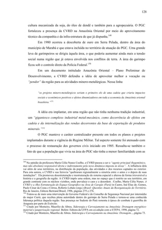 128
cultura mecanizada da soja, do óleo de dendê e também para a agropecuária. O PGC
fortaleceu a presença da CVRD na Amazônia Oriental por meio do aproveitamento
técnico da companhia e da infra-estrutura de que já dispunha.149
Em 1980 ocorreu a descoberta de ouro em Serra Pelada, dentro da área do
município de Marabá e que estava incluída no território de atuação do PGC. Uma grande
leva de garimpeiros se dirigiu àquela área, o que poderia aumentar ainda mais a tensão
social numa região que já estava envolvida nos conflitos de terra. A área do garimpo
ficou sob o controle direto da Polícia Federal.150
Em um documento intitulado Amazônia Oriental – Plano Preliminar de
Desenvolvimento, a CVRD defendia a idéia de aproveitar melhor a vocação ou
“pendor” da região para as atividades minero-metalúrgicas. Nessa linha
“os projetos minero-metalúrgicos seriam o primeiro elo de uma cadeia que criaria impactos
sociais e econômicos positivos e efeitos dinamizadores em toda a economia da Amazônia oriental
brasileira.”151
A idéia era implantar, em uma região que não tinha nenhuma tradição industrial,
um “gigantesco complexo industrial metal-mecânico, como decorrência de efeitos em
cadeia e da internalização das rendas decorrentes da base de exportação de produtos
minerais.”152
O PGC manteve o caráter centralizador presente em todos os planos e projetos
implantados durante a vigência do Regime Militar. Tal aspecto somente foi atenuado com
o processo de restauração dos governos civis iniciado em 1985. Ressalta-se também o
fato de que a população que vivia na área do PGC não tinha a menor familiaridade com as
149
Na opinião da professora Maria Célia Nunes Coelho, a CVRD passou a ser o “agente principal (hegemônico,
mas não absoluto) responsável direta e indiretamente pela nova dinâmica imposta às áreas”. A influência dela
vai além de seus territórios, na distribuição da população, das atividades e dos recursos captados no exterior.
Para esta autora, a CVRD e sua ferrovia “quebraram regionalmente a simetria entre o antes e o depois de suas
instalações”. Ela promoveu desestruturação e reestruturação do sistema espacial e alterou de forma irreversível a
história e a geografia da região. A CVRD impôs uma ordem, mas no espaço que é restrito ao seu território, em
grande contraste com os núcleos vizinhos, onde prevalece o caos e a desordem . Coelho, Maria Célia Nunes. A
CVRD e a (Re) Estruturação do Espaço Geográfico na Área de Carajás (Pará) in Castro, Iná Elias de; Gomes,
Paulo César da Costa e Côrrea, Roberto Lobato (orgs.) Brasil: Questões Atuais da Reorganização do Território.
Rio de Janeiro, Editora Bertrand Brasil, 1996, páginas 275 e 276.
150
Tratou-se de mais uma intervenção do Governo Federal e do Conselho de Segurança Nacional por intermédio
do major Curió, que recebeu plena autoridade dentro do garimpo de Serra Pelada e tornou-se uma conhecida
liderança política daquela região. Sua presença no Sudeste do Pará remonta à época do combate à guerrilha do
Araguaia por parte do Exército.
151
Citado por Monteiro, Maurílio de Abreu. Siderurgia e Carvoejamento na Amazônia: Drenagem energético-
material e pauperização regional. Belém: Editora da UFPA em co-edição com a ETFPA. 1998, página 72.
152
Citado por Monteiro, Maurílio de Abreu. Siderurgia e Carvoejamento na Amazônia: Drenagem..., página 73.
 