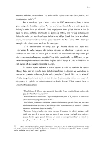 212
morando no bairro, os moradores “são muito unidos. Somos como uma única família. Nós
nos ajudamos muito”.252
Em termos de serviços, o bairro contava em 1995, com uma escola de primeiro
grau, um posto de saúde e creche. As ruas estavam pavimentadas e a maior parte das
habitações eram feitas em alvenaria. Entre os problemas mais graves estavam a falta de
água e a grande distância em relação aos pontos de ônibus, uma vez que as ruas desse
bairro são muito estreitas e impróprias, inclusive, ao tráfego de veículos leves. A enchente
ocorre, mas com menos freqüência do que no bairro Santa Rosa. Entre 1993 e 1995, por
exemplo, não foi necessária a retirada dos moradores.
Já os remanescentes da antiga elite que possuía imóveis nas áreas mais
valorizadas da Velha Marabá, não tinham interesse em abandonar o núcleo, em se
desfazer de seus bens ou deixar que os mesmos se desvalorizassem, impedindo que
obtivessem uma renda com os aluguéis. Como já foi mencionado, em 1978, ano em que
ocorreu uma grande enchente na cidade, surgiu a notícia de que a Velha Marabá seria de
fato desativada e as reações vieram de imediato.
Na ocasião dessa enchente a cidade recebeu a visita do ministro do Interior
Rangel Reis, que fez pressões junto às lideranças locais e à Câmara de Vereadores no
sentido de proceder à desativação do núcleo pioneiro. O jornal “Notícias de Marabá”
divulgou depoimentos dos membros mais ilustres da comunidade marabaense a respeito
da questão e a opinião era unânime no sentido de não deixar a Velha Marabá. Entre os
depoimentos destacamos:
“Miguel Gomes da Silva, o maior pecuarista da região: Credo, essa história de mudança não
pega. Sou ferrenhamente do contra.”
“Sebastião Miranda, comerciante: Os que falam em mudança são os de fora. Nós, os verdadeiros
e leais marabaenses repelimos esses boatos.”
“Bebé Ribeiro, farmacêutico e vereador: Jamais trairei esta terra que não é a do meu berço mas
vive perenemente em meu coração. Por isso sou contra qualquer projeto de mudança. Ficaremos
mesmo por aqui com enchentes ou sem elas.”
“Raimundo Cunha, vereador: Sou contra o projeto de mudança por não ver qualquer razão
sólida para isso. Se já vivemos aqui por quase 80 anos, sempre convivendo com enchentes,
porque desertar agora quando dispomos de vastos recursos para combater as cheias? As
gerações porvindouras não nos perdoariam.”
252
“Essa solidariedade explica porque a família da casa 296, na Rua 27 de Março, construiu um abrigo,
em frente, para um homem portador de hanseníase (controlada) que não possui família”. Jornal “Opinião”,
ano 1, número 8, edição de 01.9.1995, página 6.
 