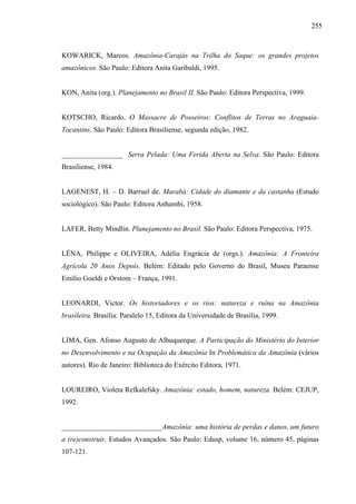 255
KOWARICK, Marcos. Amazônia-Carajás na Trilha do Saque: os grandes projetos
amazônicos. São Paulo: Editora Anita Garibaldi, 1995.
KON, Anita (org.). Planejamento no Brasil II. São Paulo: Editora Perspectiva, 1999.
KOTSCHO, Ricardo. O Massacre de Posseiros: Conflitos de Terras no Araguaia-
Tocantins. São Paulo: Editora Brasiliense, segunda edição, 1982.
_________________ Serra Pelada: Uma Ferida Aberta na Selva. São Paulo: Editora
Brasiliense, 1984.
LAGENEST, H. – D. Barruel de. Marabá: Cidade do diamante e da castanha (Estudo
sociológico). São Paulo: Editora Anhambi, 1958.
LAFER, Betty Mindlin. Planejamento no Brasil. São Paulo: Editora Perspectiva, 1975.
LÉNA, Philippe e OLIVEIRA, Adélia Engrácia de (orgs.). Amazônia: A Fronteira
Agrícola 20 Anos Depois. Belém: Editado pelo Governo do Brasil, Museu Paraense
Emílio Goeldi e Orstom – França, 1991.
LEONARDI, Victor. Os historiadores e os rios: natureza e ruína na Amazônia
brasileira. Brasília: Paralelo 15, Editora da Universidade de Brasília, 1999.
LIMA, Gen. Afonso Augusto de Albuquerque. A Participação do Ministério do Interior
no Desenvolvimento e na Ocupação da Amazônia In Problemática da Amazônia (vários
autores). Rio de Janeiro: Biblioteca do Exército Editora, 1971.
LOUREIRO, Violeta Refkalefsky. Amazônia: estado, homem, natureza. Belém: CEJUP,
1992.
____________________________Amazônia: uma história de perdas e danos, um futuro
a (re)construir. Estudos Avançados. São Paulo: Edusp, volume 16, número 45, páginas
107-121.
 