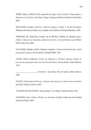 260
THÉRY, Hervé e MELLO, Neli Aparecida de (orgs.). Atlas do Brasil: Disparidades e
Dinâmicas do Território. São Paulo: Edusp e Imprensa Oficial do Estado de São Paulo,
2005.
TOCANTINS, Leandro. Amazônia: Natureza, Homem e Tempo. 2. ed. Rio de Janeiro:
Biblioteca do Exército Editora em co-edição com a Editora Civilização Brasileira, 1982.
TRINDADE JR., Saint-Clair Cordeiro da & ROCHA, Gilberto de Miranda (orgs.).
Cidade e Empresa na Amazônia: gestão do território e desenvolvimento local. Belém:
Editora Paka-Tatu, 2002.
VALVERDE, Orlando e DIAS, Catharina Vergolino. A Rodovia Belém-Brasília: estudo
de geografia regional. Rio de Janeiro: Fundação IBGE, 1967.
VELHO, Otavio Guilherme. Frentes de Expansão e Estrutura Agrária: Estudo do
processo de penetração numa área da Transamazônica. Rio de Janeiro: Zahar Editores,
1972.
_______________________ Sociedade e Agricultura. Rio de Janeiro: Zahar Editores,
1982.
VEYRET, Yvette (org.) Os Riscos: o homem como agressor e vítima do meio ambiente.
São Paulo: Editora Contexto, 2007.
"VIAGEM AO TOCANTINS". Autor anônimo. 2. ed. Belém: Editora Grafisa, 1983.
VICENTINI, Yara. Cidade e História na Amazônia. Curitiba: Editora da Universidade
Federal do Paraná, 2004.
 