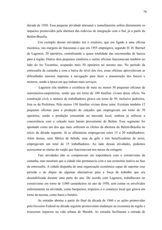 70
década de 1950. Essa pequena atividade artesanal e manufatureira sofreu diretamente os
impactos promovidos pela abertura das rodovias de integração com o Sul, já a partir da
Belém-Brasília.
Um exemplo dessas atividades era o estaleiro, que era ligado a uma oficina
mecânica, nas margens do Itacaiunas e que em 1955 empregava, segundo H. D. Barruel
de Lagenest, 20 operários, centralizando a quase totalidade das encomendas de barcos
para a região. Outros dois pequenos estaleiros e outras oficinas funcionavam também no
lado do rio Tocantins, ocupando mais 50 operários no mesmo ano. No período da
entressafra da castanha e com a baixa do nível dos rios, essas oficinas aproveitavam as
dificuldades maiores impostas à navegação para fazer a manutenção dos barcos e
motores, sendo a época em que tinham mais serviços.
Lagenest cita também a existência de mais ou menos 50 pequenas oficinas de
marceneiros-carpinteiros, sendo que em torno de 100 famílias viviam desse ofício. Na
construção civil, o número de trabalhadores girava em torno de 50, inclusive pedreiros,
fora os da Prefeitura. Pelo menos 150 famílias viviam desse setor. Existiam também 12
pequenas oficinas para a produção de calçados que empregavam em torno de 70
operários, sendo a produção consumida no mercado local, embora já sofresse a
concorrência com o calçado mais barato proveniente de Belém. Esse segmento foi
apontado como um dos que mais sofreram os efeitos da abertura da Belém-Brasília no
início da década seguinte. Já as alfaiatarias empregavam entre 15 a 20 trabalhadores.
Além dessas, uma fábrica de bebida, uma de gelo e três beneficiadoras de arroz,
empregavam um total de 15 trabalhadores. Ao lado dessas atividades, podemos
acrescentar as olarias do varjão que funcionavam nos meses da estiagem.
Tais atividades não se comparavam em importância com o extrativismo da
castanha, mas mostram que a cidade não permanecia com a sua economia inativa na fase
da entressafra. A cidade dispunha de uma organização econômica capaz de suportar esse
período e de dispor de algumas alternativas para a força de trabalho que era
desmobilizada durante uma parte do ano. De acordo com Lagenest, trabalhavam no
extrativismo em torno de 3.000 castanheiros no ano de 1950, sem contar os envolvidos
indiretamente na atividade, como barqueiros, tropeiros e o comércio local que girava em
torno da mesma, como bares e bordéis.
As estradas abertas a partir do final da década de 1960 e as ações promovidas
pelo Governo Federal na década seguinte promoveram mudanças na economia da região e
trouxeram impactos na vida urbana de Marabá. As estradas facilitaram a entrada de
 