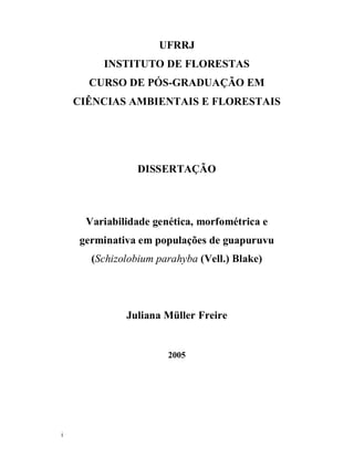 UFRRJ
         INSTITUTO DE FLORESTAS
      CURSO DE PÓS-GRADUAÇÃO EM
    CIÊNCIAS AMBIENTAIS E FLORESTAIS




                 DISSERTAÇÃO



      Variabilidade genética, morfométrica e
     germinativa em populações de guapuruvu
       (Schizolobium parahyba (Vell.) Blake)




              Juliana Müller Freire


                       2005




i
 