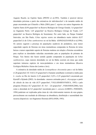 Augusto Ruschi, no Espírito Santo (PINTO et al,1993). Também é possível derivar
densidades próximas a partir das estimativas de indivíduos/km² e do tamanho médio de
grupo encontrados por Chiarello e Melo (2001) para C. nigritus em outros fragmentos do
Espírito Santo (0,94 grupos/km² na Reserva Biológica de Córrego Grande; 1,6 grupos/km²
no fragmento Puriti; 1,65 grupos/km² na Reserva Biológica Córrego do Veado; 2,37
grupos/km² na Reserva Biológica de Sooretama). Por outro lado, no Parque Estadual
Intervales, em São Paulo, Cebus nigritus ocorre em abundância muito inferior (0,37
grupos/km²) à de Cebus xanthosternos no sul da Bahia (GONZALES-SOLIS et al,1996).
Os autores sugerem a presença de populações saudáveis de predadores, uma menor
capacidade suporte de florestas em áreas montanhosas comparadas às florestas de terras
baixas e menor capacidade suporte de florestas maduras em relação a florestas secundárias
para explicar as densidades reduzidas encontradas para as populações de primatas do
Parque. Tais fatores não fazem sentido quando comparados às populações de Cebus
xanthosternos, cujas maiores densidades no sul da Bahia ocorrem em áreas que ainda
suportam inúmeras espécies de meso-predadores e em áreas montanhosas (Reserva
Ecológica Michelin e Serras das Lontras e Javi).
   A estimativa de densidade média de Leontopithecus chrysomelas para o sul da Bahia
(1.20 grupos/km²; IC: 0.62-2.33 grupos/km²) é bastante semelhante à estimativa média para
L. rosalia no Rio de Janeiro (1,25 grupos/km²; 0,39 a 2,35 grupos/km²) encontrada por
Kierulff e Rylands (2003). As densidades menores estimadas para L. chrysopygus a partir
do cálculo da área de vida (0,73 grupos/km²; VALLADARES-PADUA, 1993) e pelo
programa Distance (0,7 grupos/km²; IC: 0,4 – 2,0 grupos/km² ; PARANHOS,2006), bem
como a densidade de 0,3 grupos/km² encontrada para L. caissara (LORINI e PERSSON,
1994) poderiam ser explicadas pelas áreas de vida relativamente maiores de seus grupos,
provavelmente um resultado de diferenças na abundância, distribuição e sazonalidade dos
recursos disponíveis nos fragmentos florestais (RYLANDS, 1993).




                                                                                     100
 