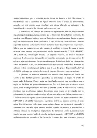 fatores concorrendo para a conservação das Serras das Lontras e Javi. No entanto, a
transformação que a economia da região atravessa, com o avanço de monoculturas
agrícolas em seu entorno, pode significar uma rápida alteração da paisagem e da
intensidade de exploração dos recursos madeireiros e da caça.
       A substituição das cabrucas por cultivos não-agroflorestais pode ser particularmente
impactante para as populações de primatas que se beneficiam desses habitats como áreas de
transição entre Florestas Maduras ou como fontes de recursos alimentares. Dentre as quatro
espécies encontradas nas Serras das Lontras e Javi, três foram vistas utilizando cabrucas
adjacentes às matas: Cebus xanthosternos, Callithrix kuhlii e Leontopithecus chrysomelas.
Sabe-se que os macacos-pregos são capazes de explorar os frutos de cacau e outros
recursos, como bananas, que encontram no interior das cabrucas (OLIVEIRA e FIALHO,
2007; SUSCKE, comunicação pessoal). Em algumas ocasiões, foi possível visualizar
grupos de L. chrysomelas forrageando em bromélias encontradas nas árvores nativas de
cabrucas adjacentes às matas. Durante os avistamentos de Callithrix kuhlii nas cabrucas das
Serras das Lontras e Javi, não foram observados indivíduos se alimentando. Contudo, as
cabrucas podem constituir grande parte da área de vida dos grupos da espécie (RABOY et
al., 2008), indicando que também são fontes de recursos alimentares para esse animais.
       A presença de Florestas Montanas nas altitudes mais elevadas das Serras das
Lontras e Javi também justifica a prioridade de conservação da região. O estado de
conservação da floresta é bom e pode ser classificado como de rara importância para a
região sul da Bahia por guardar componentes da flora e da fauna que só existem nesses
locais, além de abrigar inúmeras nascentes (JARDIM, 2003). A relevância das Florestas
Montanas para as diferentes espécies de primatas ainda precisa ser investigada, mas os
avistamentos do presente estudo permitem afirmar que pelo menos Cebus xanthosternos e
Callithrix kuhlii são capazes de utilizar esse habitat florestal nas Serras das Lontras e Javi.
SILVEIRA et al (2005), registraram a ocorrência restrita de algumas espécies de aves
acima dos 800 metros, onde ocorre uma mudança brusca na estrutura da vegetação e
afirmaram que, caso não sejam tomadas medidas urgentes de proteção, é provável que a
extensão limitada e a condição de fragmentação das Serras das Lontras e Javi se revelem
impróprias para a conservação da singular avifauna residente. SILVEIRA et al (2005)
também ressaltaram a relevância das Serras das Lontras e Javi após observar a presença



                                                                                           103
 
