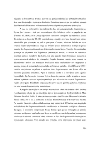 frequente e abundante de diversas espécies de grandes raptores que certamente utilizam a
área para alimentação e construção de ninhos. Os autores sugerem que em meio ao mosaico
de diferentes habitats ainda há florestas suficientes disponíveis para essas populações.
       A caça e o corte seletivo de madeira são duas atividades praticadas ilegalmente nas
Serras das Lontras e Javi que provavelmente têm influência sobre as populações de
primatas. SILVEIRA et al (2005) reportaram caminhões carregados de madeira na cidade
de Arataca e ao longo da BR-101, sugerindo que a madeira proviesse das cabrucas antigas
substituídas por plantações de café e pastagens. Contudo, inúmeros indícios de corte
seletivo recente encontrados ao longo do presente estudo denunciam a extração ilegal de
madeira dos fragmentos florestais em diferentes locais das Serras. Também foi constatada a
presença de caçadores nos fragmentos (observação pessoal) e através de conversas
informais com os moradores das Serras. Em uma ocasião foram localizados caçadores a
poucos metros de distância do observador. Pegadas humanas recentes eram comuns em
determinados trechos dos transectos localizados mais interiormente nos fragmentos e
algumas cordas de segurança foram roubadas ao longo do trabalho. SILVEIRA et al (2005)
também encontraram caçadores e ouviram tiros frequentemente nas Serras, além de
encontrar pequenas armadilhas. Após a interação direta e a conviência com algumas
comunidades das Serras das Lontras e Javi ao longo do presente estudo, acredita-se que os
mesmos e poucos caçadores sejam responsáveis pela atividade em todos os fragmentos da
região, talvez pelas dificuldades impostas pelo relevo ou por questões culturais, resultando
em uma pressão de caça restrita, mas contínua.
       A proposta de criação de um Parque Nacional nas Serras das Lontras e Javi reflete o
reconhecimento oficial de sua relevância para a conservação da biodiversidade da Mata
Atlântica do sul da Bahia. A proteção das nascentes e das Florestas Montanas localizadas
nessas Serras, por si só, já justificaria a criação de uma Unidade de Conservação na área.
No entanto, é preciso avaliar cuidadosamente qual categoria de UC promoveria a proteção
mais eficiente dos fragmentos florestais, considerando as dimensões ecológicas e humanas
da região. É necessário compreender de que forma e por que as populações do entorno
exploram as florestas localizadas nas Serras e considerar essas informações junto com os
resultados de estudos científicos sobre a fauna e a flora locais para definir estratégias de
conservação adequadas. Com relação aos primatas, seria interessante investigar quais



                                                                                           104
 