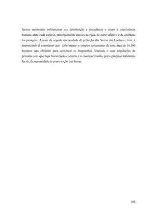 fatores ambientais influenciam sua distribuição e abundância e como a interferência
humana afeta cada espécie, principalmente através da caça, do corte seletivo e da alteração
da paisagem. Apesar da urgente necessidade de proteção das Serras das Lontras e Javi, é
imprescindível considerar que dificilmente o simples cercamento de uma área de 16.500
hectares será eficiente para conservar os fragmentos florestais e suas populações de
primatas sem que haja fiscalização concreta e o reconhecimento, pelos próprios habitantes
locais, da necessidade de preservação das Serras.




                                                                                       105
 