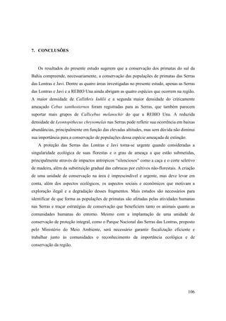 7. CONCLUSÕES



   Os resultados do presente estudo sugerem que a conservação dos primatas do sul da
Bahia compreende, necessariamente, a conservação das populações de primatas das Serras
das Lontras e Javi. Dentre as quatro áreas investigadas no presente estudo, apenas as Serras
das Lontras e Javi e a REBIO Una ainda abrigam as quatro espécies que ocorrem na região.
A maior densidade de Callithrix kuhlii e a segunda maior densidade do criticamente
ameaçado Cebus xanthosternos foram registradas para as Serras, que também parecem
suportar mais grupos de Callicebus melanochir do que a REBIO Una. A reduzida
densidade de Leontopithecus chrysomelas nas Serras pode refletir sua ocorrência em baixas
abundâncias, principalmente em função das elevadas altitudes, mas sem dúvida não diminui
sua importância para a conservação de populações dessa espécie ameaçada de extinção.
   A proteção das Serras das Lontras e Javi torna-se urgente quando consideradas a
singularidade ecológica de suas florestas e o grau de ameaça a que estão submetidas,
principalmente através de impactos antrópicos “silenciosos” como a caça e o corte seletivo
de madeira, além da substituição gradual das cabrucas por cultivos não-florestais. A criação
de uma unidade de conservação na área é imprescindível e urgente, mas deve levar em
conta, além dos aspectos ecológicos, os aspectos sociais e econômicos que motivam a
exploração ilegal e a degradação desses fragmentos. Mais estudos são necessários para
identificar de que forma as populações de primatas são afetadas pelas atividades humanas
nas Serras e traçar estratégias de conservação que beneficiem tanto os animais quanto as
comunidades humanas do entorno. Mesmo com a implantação de uma unidade de
conservação de proteção integral, como o Parque Nacional das Serras das Lontras, proposto
pelo Ministério do Meio Ambiente, será necessário garantir fiscalização eficiente e
trabalhar junto às comunidades o reconhecimento da importância ecológica e de
conservação da região.




                                                                                        106
 