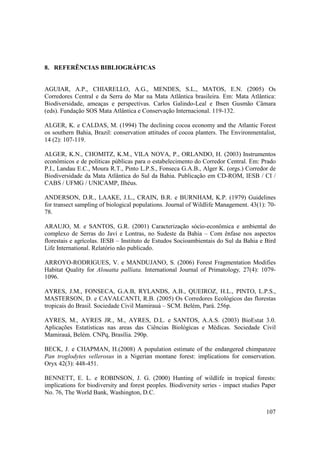 8. REFERÊNCIAS BIBLIOGRÁFICAS


AGUIAR, A.P., CHIARELLO, A.G., MENDES, S.L., MATOS, E.N. (2005) Os
Corredores Central e da Serra do Mar na Mata Atlântica brasileira. Em: Mata Atlântica:
Biodiversidade, ameaças e perspectivas. Carlos Galindo-Leal e Ibsen Gusmão Câmara
(eds). Fundação SOS Mata Atlântica e Conservação Internacional. 119-132.

ALGER, K. e CALDAS, M. (1994) The declining cocoa economy and the Atlantic Forest
os southern Bahia, Brazil: conservation attitudes of cocoa planters. The Environmentalist,
14 (2): 107-119.

ALGER, K.N., CHOMITZ, K.M., VILA NOVA, P., ORLANDO, H. (2003) Instrumentos
econômicos e de políticas públicas para o estabelecimento do Corredor Central. Em: Prado
P.I., Landau E.C., Moura R.T., Pinto L.P.S., Fonseca G.A.B., Alger K. (orgs.) Corredor de
Biodiversidade da Mata Atlântica do Sul da Bahia. Publicação em CD-ROM, IESB / CI /
CABS / UFMG / UNICAMP, Ilhéus.

ANDERSON, D.R., LAAKE, J.L., CRAIN, B.R. e BURNHAM, K.P. (1979) Guidelines
for transect sampling of biological populations. Journal of Wildlife Management. 43(1): 70-
78.

ARAUJO, M. e SANTOS, G.R. (2001) Caracterização sócio-econômica e ambiental do
complexo de Serras do Javí e Lontras, no Sudeste da Bahia – Com ênfase nos aspectos
florestais e agrícolas. IESB – Instituto de Estudos Socioambientais do Sul da Bahia e Bird
Life International. Relatório não publicado.

ARROYO-RODRIGUES, V. e MANDUJANO, S. (2006) Forest Fragmentation Modifies
Habitat Quality for Alouatta palliata. International Journal of Primatology, 27(4): 1079-
1096.

AYRES, J.M., FONSECA, G.A.B, RYLANDS, A.B., QUEIROZ, H.L., PINTO, L.P.S.,
MASTERSON, D. e CAVALCANTI, R.B. (2005) Os Corredores Ecológicos das florestas
tropicais do Brasil. Sociedade Civil Mamirauá – SCM. Belém, Pará. 256p.

AYRES, M., AYRES JR., M., AYRES, D.L. e SANTOS, A.A.S. (2003) BioEstat 3.0.
Aplicações Estatísticas nas areas das Ciências Biológicas e Médicas. Sociedade Civil
Mamirauá, Belém. CNPq, Brasília. 290p.

BECK, J. e CHAPMAN, H.(2008) A population estimate of the endangered chimpanzee
Pan troglodytes vellerosus in a Nigerian montane forest: implications for conservation.
Oryx 42(3): 448-451.

BENNETT, E. L. e ROBINSON, J. G. (2000) Hunting of wildlife in tropical forests:
implications for biodiversity and forest peoples. Biodiversity series - impact studies Paper
No. 76, The World Bank, Washington, D.C.


                                                                                        107
 