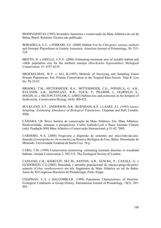 BIODIVERSITAS (1993) Inventário faunístico e conservação da Mata Atlântica do sul da
Bahia, Brasil. Relatório Técnico não publicado.

BOBADILLA, U.L. e FERRARI, S.F. (2000) Habitat Use by Chiropotes satanas utahicki
and Syntopic Platyrrhines in Eastern Amazonia. American Journal of Primatology, 50: 215-
224.

BRITTO, D. e GRELLE, C.E.V. (2006) Estimating minimum area of suitable habitat and
viable population size for the northern muriqui (Brachyteles hypoxanthus). Biological
Conservation, 15: 4197-4210.

BROCKELMAN, W.Y. e ALI, R.(1987) Methods of Surveying and Sampling Forest
Primate Populations. Em: Primate Conservation in the Tropical Rain Forests. Alan R. Liss
Inc. Pp 23-62

BROOKS, T.M., MITTERMEIER, R.A., MITTERMEIER, C.G., FONSECA, G. A.B.,
RYLANDS, A.B., KONSTANT, W.R., FLICK, P., PILGRIM, J., OLDFIELD, S.,
MAGIN, G. e HILTON-TAYLOR, C. (2002) Habitat loss and extinction in the hotspots of
biodiversity. Conservation Biology 16(4): 909-923.

BUCKLAND, S.T., ANDERSON, D.R., BURNHAM, K.P. e LAAKE, J.L. (1993) istance
Sampling: Estimating Abundance of Biological Populations. Chapman and Hall, London.
446p.

CÂMARA, I.B. Breve história da conservação da Mata Atlântica. Em: Mata Atlântica:
Biodiversidade, ameaças e perspectivas. Carlos Galindo-Leal e Ibsen Gusmão Câmara
(eds). Fundação SOS Mata Atlântica e Conservação Internacional. p 31-42. 2005.

CARDOSO, N.A. (2008) Frugivoria e dispersão de sementes por mico-leão-da-cara-
dourada (Leontopithecus chrysomelas) na Reserva Biológica de Una, Bahia. Dissertação de
Mestrado. Universidade Estadual de Santa Cruz. 56 p.

CARO, T.M. (1999) Conservation monitoring: estimating mammal densities in woodland
habitats. Animal Conservation 2: 305-315. The Zoological Society of London.

CASSANO, C.R., KIERULFF, M.C.M., SANTOS, G.R., SUSCKE, P., CANALE, G. e
GUIDORIZZI, C.E.(2005) Densidade e tamanho populacional do macaco-prego-do-peito-
amarelo (Cebus xanthosternos) em três fragmentos de Mata Atlântica no sul da Bahia.
Anais do XI Congresso Brasileiro de Primatologia, Porto Alegre.

CHAPMAN, C.A. e BALCOMB,S.R. (1998) Population Characteristics of Howlers:
Ecological Conditions or Group History. International Journal of Primatology, 19(3): 385-
403.




                                                                                     108
 