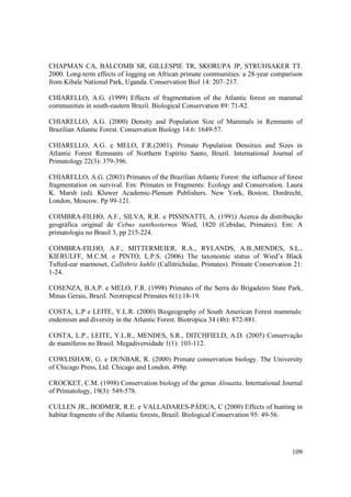 CHAPMAN CA, BALCOMB SR, GILLESPIE TR, SKORUPA JP, STRUHSAKER TT.
2000. Long-term effects of logging on African primate communities: a 28-year comparison
from Kibale National Park, Uganda. Conservation Biol 14: 207–217.

CHIARELLO, A.G. (1999) Effects of fragmentation of the Atlantic forest on mammal
communities in south-eastern Brazil. Biological Conservation 89: 71-82.

CHIARELLO, A.G. (2000) Density and Population Size of Mammals in Remnants of
Brazilian Atlantic Forest. Conservation Biology 14.6: 1649-57.

CHIARELLO, A.G. e MELO, F.R.(2001). Primate Population Densities and Sizes in
Atlantic Forest Remnants of Northern Espírito Santo, Brazil. International Journal of
Primatology 22(3): 379-396.

CHIARELLO, A.G. (2003) Primates of the Brazilian Atlantic Forest: the influence of forest
fragmentation on survival. Em: Primates in Fragments: Ecology and Conservation. Laura
K. Marsh (ed). Kluwer Academic-Plenum Publishers. New York, Boston, Dordrecht,
London, Moscow. Pp 99-121.

COIMBRA-FILHO, A.F., SILVA, R.R. e PISSINATTI, A. (1991) Acerca da distribuição
geográfica original de Cebus xanthosternos Wied, 1820 (Cebidae, Primates). Em: A
primatologia no Brasil 3, pp 215-224.

COIMBRA-FILHO, A.F., MITTERMEIER, R.A., RYLANDS, A.B.,MENDES, S.L.,
KIERULFF, M.C.M. e PINTO, L.P.S. (2006) The taxonomic status of Wied’s Black
Tufted-ear marmoset, Callithrix kuhlii (Callitrichidae, Primates). Primate Conservation 21:
1-24.

COSENZA, B.A.P. e MELO, F.R. (1998) Primates of the Serra do Brigadeiro State Park,
Minas Gerais, Brazil. Neotropical Primates 6(1):18-19.

COSTA, L.P e LEITE, Y.L.R. (2000) Biogeography of South American Forest mammals:
endemism and diversity in the Atlantic Forest. Biotropica 34 (4b): 872-881.

COSTA, L.P., LEITE, Y.L.R., MENDES, S.R., DITCHFIELD, A.D. (2005) Conservação
de mamíferos no Brasil. Megadiversidade 1(1): 103-112.

COWLISHAW, G. e DUNBAR, R. (2000) Primate conservation biology. The University
of Chicago Press, Ltd. Chicago and London. 498p.

CROCKET, C.M. (1998) Conservation biology of the genus Alouatta. International Journal
of Primatology, 19(3): 549-578.

CULLEN JR., BODMER, R.E. e VALLADARES-PÁDUA, C (2000) Effects of hunting in
habitat fragments of the Atlantic forests, Brazil. Biological Conservation 95: 49-56.




                                                                                       109
 