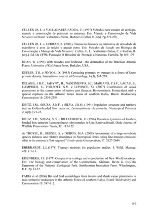 CULLEN JR, L. e VALLADARES-PADUA, C. (1997) Métodos para estudos de ecologia,
manejo e conservação de primatas na natureza. Em: Manejo e Conservação de Vida
Silvestre no Brasil. Valladares-Pádua, Bodmer e Cullen Jr (eds). Pp 239-268.

CULLEN JR. L. e RUDRAN, R. (2003). Transectos lineares na estimativa de densidade de
mamíferos e aves de médio e grande porte. Em: Métodos de Estudo em Biologia da
Conservação e Manejo da Vida Silvestre. Cullen Jr., L., Valladares-Pádua, C. e Rudran, R.
(org.). Ed. Da UFPR; Fundação O Boticário de Proteção à Natureza. Curitiba. Pp 169-179

DEAN, W. (1996) With broadax and firebrand - the destruction of the Brazilian Atlantic
Forest. University of California Press, Berkeley, USA.

DEFLER, T.R. e PINTOR, D. (1985) Censusing primates by transect in a forest of know
primate density. International Journal of Primatology, 6 (3), 243-259.

DELABIE, J.H.C., JAHYNY, B., NASCIMENTO, I.C., MARIANO, C.S.F., LACAU, S.,
CAMPIOLO, S., PHILPOTT, S.M. e LEPONCE, M. (2007) Contribution of cocoa
plantations to the conservation of native ants (Insecta: Hymenoptera: Formicidae) with a
special enphasis on the Atlantic Forest fauna of southern Bahia, Brazil. Biodiversity
Conservation 16: 2359-2384.

DIETZ, J.M., SOUZA, S.N.F. e SILVA, J.R.O. (1994) Population structure and territory
size in Golden-headed lion tamarins, Leontopithecus chrysomelas. Neotropical Primates
2(suppl.):21-23.

DIETZ, J.M., SOUZA, S.N. e BILLERBERCK, R. (1996) Poulation dynamics of Golden-
headed lion tamarins Leontopithecus chrysomelas in Una Reserve,Brazil. Dodo Journal of
Wildlife Preservation Trusts, 32: 115-122.

de THOYSE, B., BROSSE, S. e DUBOIS, M.A. (2008) Assessment of a large-vertebrate
species richness and relative abundance in Neotropical forest using line-transect censuses:
what is the minimal effort required? Biodiversity Conservation, 17: 2627-2644

EBERHARDT, L.L.(1978) Transect methods for population studies. J. Wildl. Manage.
42(1): 1-31.

EISENBERG, J.F. (1977) Comparative ecology and reproduction of New World monkeys.
Em: The biology and conservation of the Callitrichidae. Kleiman, Devra G. (ed).The
Symposia of the National Zoological Park. Smithsonian Institution Press. Whashington,
D.C. Pp 13-22.

FARIA et al (2006) Bat and bird assemblages from forests and shade cacao plantations in
two contrastin landscapes in the Atlantic Forest of southern Bahia, Brazil. Biodiversity and
Conservation 15: 587-612.




                                                                                        110
 