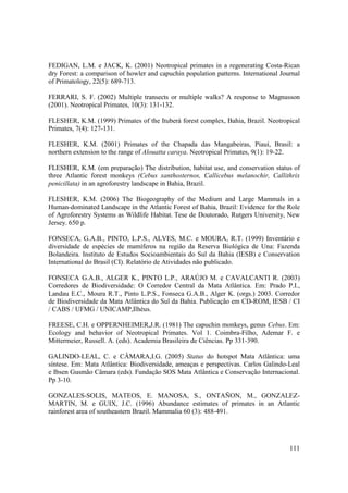 FEDIGAN, L.M. e JACK, K. (2001) Neotropical primates in a regenerating Costa-Rican
dry Forest: a comparison of howler and capuchin population patterns. International Journal
of Primatology, 22(5): 689-713.

FERRARI, S. F. (2002) Multiple transects or multiple walks? A response to Magnusson
(2001). Neotropical Primates, 10(3): 131-132.

FLESHER, K.M. (1999) Primates of the Ituberá forest complex, Bahia, Brazil. Neotropical
Primates, 7(4): 127-131.

FLESHER, K.M. (2001) Primates of the Chapada das Mangabeiras, Piauí, Brasil: a
northern extension to the range of Alouatta caraya. Neotropical Primates, 9(1): 19-22.

FLESHER, K.M. (em preparação) The distribution, habitat use, and conservation status of
three Atlantic forest monkeys (Cebus xanthosternos, Callicebus melanochir, Callithrix
penicillata) in an agroforestry landscape in Bahia, Brazil.

FLESHER, K.M. (2006) The Biogeography of the Medium and Large Mammals in a
Human-dominated Landscape in the Atlantic Forest of Bahia, Brazil: Evidence for the Role
of Agroforestry Systems as Wildlife Habitat. Tese de Doutorado, Rutgers University, New
Jersey. 650 p.

FONSECA, G.A.B., PINTO, L.P.S., ALVES, M.C. e MOURA, R.T. (1999) Inventário e
diversidade de espécies de mamíferos na região da Reserva Biológica de Una: Fazenda
Bolandeira. Instituto de Estudos Socioambientais do Sul da Bahia (IESB) e Conservation
International do Brasil (CI). Relatório de Atividades não publicado.

FONSECA G.A.B., ALGER K., PINTO L.P., ARAÚJO M. e CAVALCANTI R. (2003)
Corredores de Biodiversidade: O Corredor Central da Mata Atlântica. Em: Prado P.I.,
Landau E.C., Moura R.T., Pinto L.P.S., Fonseca G.A.B., Alger K. (orgs.) 2003. Corredor
de Biodiversidade da Mata Atlântica do Sul da Bahia. Publicação em CD-ROM, IESB / CI
/ CABS / UFMG / UNICAMP,Ilhéus.

FREESE, C.H. e OPPERNHEIMER,J.R. (1981) The capuchin monkeys, genus Cebus. Em:
Ecology and behavior of Neotropical Primates. Vol 1. Coimbra-Filho, Ademar F. e
Mittermeier, Russell. A. (eds). Academia Brasileira de Ciências. Pp 331-390.

GALINDO-LEAL, C. e CÂMARA,I.G. (2005) Status do hotspot Mata Atlântica: uma
síntese. Em: Mata Atlântica: Biodiversidade, ameaças e perspectivas. Carlos Galindo-Leal
e Ibsen Gusmão Câmara (eds). Fundação SOS Mata Atlântica e Conservação Internacional.
Pp 3-10.

GONZALES-SOLIS, MATEOS, E. MANOSA, S., ONTAÑON, M., GONZALEZ-
MARTIN, M. e GUIX, J.C. (1996) Abundance estimates of primates in an Atlantic
rainforest area of southeastern Brazil. Mammalia 60 (3): 488-491.




                                                                                      111
 