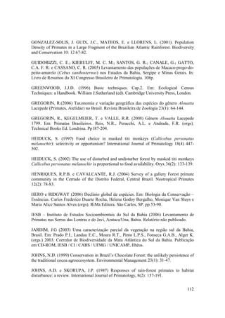 GONZALEZ-SOLIS, J. GUIX, J.C., MATEOS, E. e LLORENS, L. (2001). Population
Density of Primates in a Large Fragment of the Brazilian Atlantic Rainforest. Biodiversity
and Conservation 10: 12 67-82.

GUIDORIZZI, C. E.; KIERULFF, M. C. M.; SANTOS, G. R.; CANALE, G.; GATTO,
C.A. F. R. e CASSANO, C. R. (2005) Levantamento das populações de Macaco-prego-do-
peito-amarelo (Cebus xanthosternos) nos Estados da Bahia, Sergipe e Minas Gerais. In:
Livro de Resumos do XI Congresso Brasileiro de Primatologia. 108p.

GREENWOOD, J.J.D. (1996) Basic techniques. Cap.2. Em: Ecological Census
Techniques: a Handbook. William J.Sutherland (ed). Cambridge University Press, London.

GREGORIN, R.(2006) Taxonomia e variação geográfica das espécies do gênero Alouatta
Lacepede (Primates, Atelidae) no Brasil. Revista Brasileira de Zoologia 23(1): 64-144.

GREGORIN, R., KEGELMEIER, T. e VALLE, R.R. (2008) Gênero Alouatta Lacepede
1799. Em: Primatas Brasileiros. Reis, N.R., Peracchi, A.L. e Andrade, F.R. (orgs).
Technical Books Ed. Londrina. Pp187-204.

HEIDUCK, S. (1997) Food choice in masked titi monkeys (Callicebus personatus
melanochir): selectivity or opportunism? International Journal of Primatology 18(4) 447-
502.

HEIDUCK, S. (2002) The use of disturbed and undisturber forest by masked titi monkeys
Callicebus personatus melanochir is proportional to food availability. Oryx 36(2): 133-139.

HENRIQUES, R.P.B. e CAVALCANTE, R.J. (2004) Survey of a gallery Forest primate
community in the Cerrado of the Distrito Federal, Central Brazil. Neotropical Primates
12(2): 78-83.

HERO e RIDGWAY (2006) Declínio global de espécies. Em: Biologia da Conservação –
Essências. Carlos Frederico Duarte Rocha, Helena Godoy Bergalho, Monique Van Sluys e
Maria Alice Santos Alves (orgs). RiMa Editora. São Carlos, SP. pp 53-90.

IESB – Instituto de Estudos Socioambientais do Sul da Bahia (2006) Levantamento de
Primatas nas Serras das Lontras e do Javi, Arataca/Una, Bahia. Relatório não publicado.

JARDIM, J.G (2003) Uma caracterização parcial da vegetação na região sul da Bahia,
Brasil. Em: Prado P.I., Landau E.C., Moura R.T., Pinto L.P.S., Fonseca G.A.B., Alger K.
(orgs.) 2003. Corredor de Biodiversidade da Mata Atlântica do Sul da Bahia. Publicação
em CD-ROM, IESB / CI / CABS / UFMG / UNICAMP, Ilhéus.

JOHNS, N.D. (1999) Conservation in Brazil’s Chocolate Forest: the unlikely persistence of
the traditional cocoa agroecosystem. Environmental Management 23(1): 31-47.

JOHNS, A.D. e SKORUPA, J.P. (1987) Responses of rain-forest primates to habitat
disturbance: a review. International Journal of Primatology, 8(2): 157-191.


                                                                                       112
 
