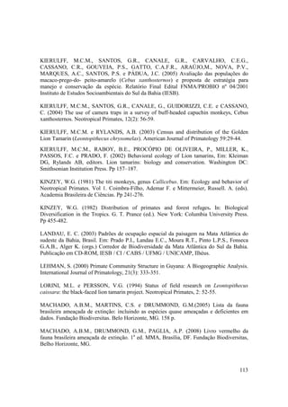 KIERULFF, M.C.M., SANTOS, G.R., CANALE, G.R., CARVALHO, C.E.G.,
CASSANO, C.R., GOUVEIA, P.S., GATTO, C.A.F.R., ARAÚJO,M., NOVA, P.V.,
MARQUES, A.C., SANTOS, P.S. e PÁDUA, J.C. (2005) Avaliação das populações do
macaco-prego-do- peito-amarelo (Cebus xanthosternos) e proposta de estratégia para
manejo e conservação da espécie. Relatório Final Edital FNMA/PROBIO nº 04/2001
Instituto de Estudos Socioambientais do Sul da Bahia (IESB).

KIERULFF, M.C.M., SANTOS, G.R., CANALE, G., GUIDORIZZI, C.E. e CASSANO,
C. (2004) The use of camera traps in a survey of buff-headed capuchin monkeys, Cebus
xanthosternos. Neotropical Primates, 12(2): 56-59.

KIERULFF, M.C.M. e RYLANDS, A.B. (2003) Census and distribution of the Golden
Lion Tamarin (Leontopithecus chrysomelas). American Journal of Primatology 59:29-44.
KIERULFF, M.C.M., RABOY, B.E., PROCÓPIO DE OLIVEIRA, P., MILLER, K.,
PASSOS, F.C. e PRADO, F. (2002) Behavioral ecology of Lion tamarins, Em: Kleiman
DG, Rylands AB, editors. Lion tamarins: biology and conservation. Washington DC:
Smithsonian Institution Press. Pp 157–187.

KINZEY, W.G. (1981) The titi monkeys, genus Callicebus. Em: Ecology and behavior of
Neotropical Primates. Vol 1. Coimbra-Filho, Ademar F. e Mittermeier, Russell. A. (eds).
Academia Brasileira de Ciências. Pp 241-276.

KINZEY, W.G. (1982) Distribution of primates and forest refuges. In: Biological
Diversification in the Tropics. G. T. Prance (ed.). New York: Columbia University Press.
Pp 455-482.

LANDAU, E. C. (2003) Padrões de ocupação espacial da paisagem na Mata Atlântica do
sudeste da Bahia, Brasil. Em: Prado P.I., Landau E.C., Moura R.T., Pinto L.P.S., Fonseca
G.A.B., Alger K. (orgs.) Corredor de Biodiversidade da Mata Atlântica do Sul da Bahia.
Publicação em CD-ROM, IESB / CI / CABS / UFMG / UNICAMP, Ilhéus.

LEHMAN, S. (2000) Primate Community Structure in Guyana: A Biogeographic Analysis.
International Journal of Primatology, 21(3): 333-351.

LORINI, M.L. e PERSSON, V.G. (1994) Status of field research on Leontopithecus
caissara: the black-faced lion tamarin project. Neotropical Primates, 2: 52-55.

MACHADO, A.B.M., MARTINS, C.S. e DRUMMOND, G.M.(2005) Lista da fauna
brasileira ameaçada de extinção: incluindo as espécies quase ameaçadas e deficientes em
dados. Fundação Biodiversitas. Belo Horizonte, MG. 158 p.

MACHADO, A.B.M., DRUMMOND, G.M., PAGLIA, A.P. (2008) Livro vermelho da
fauna brasileira ameaçada de extinção. 1a ed. MMA, Brasília, DF. Fundação Biodiversitas,
Belho Horizonte, MG.



                                                                                    113
 