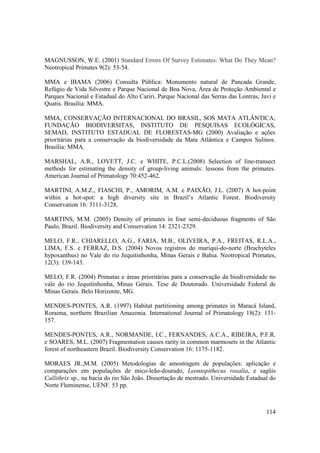 MAGNUSSON, W.E. (2001) Standard Errors Of Survey Estimates: What Do They Mean?
Neotropical Primates 9(2): 53-54.

MMA e IBAMA (2006) Consulta Pública: Monumento natural de Pancada Grande,
Refúgio de Vida Silvestre e Parque Nacional de Boa Nova, Área de Proteção Ambiental e
Parques Nacional e Estadual do Alto Cariri, Parque Nacional das Serras das Lontras, Javi e
Quatis. Brasília: MMA.

MMA, CONSERVAÇÃO INTERNACIONAL DO BRASIL, SOS MATA ATLÂNTICA,
FUNDAÇÃO BIODIVERSITAS, INSTITUTO DE PESQUISAS ECOLÓGICAS,
SEMAD, INSTITUTO ESTADUAL DE FLORESTAS-MG (2000) Avaliação e ações
prioritárias para a conservação da biodiversidade da Mata Atlântica e Campos Sulinos.
Brasília: MMA.

MARSHAL, A.R., LOVETT, J.C. e WHITE, P.C.L.(2008) Selection of line-transect
methods for estimating the density of group-living animals: lessons from the primates.
American Journal of Primatology 70:452-462.

MARTINI, A.M.Z., FIASCHI, P., AMORIM, A.M. e PAIXÃO, J.L. (2007) A hot-point
within a hot-spot: a high diversity site in Brazil’s Atlantic Forest. Biodiversity
Conservation 16: 3111-3128.

MARTINS, M.M. (2005) Density of primates in four semi-deciduous fragments of São
Paulo, Brazil. Biodiversity and Conservation 14: 2321-2329.

MELO, F.R., CHIARELLO, A.G., FARIA, M.B., OLIVEIRA, P.A., FREITAS, R.L.A.,
LIMA, F.S. e FERRAZ, D.S. (2004) Novos registros do muriqui-do-norte (Brachyteles
hypoxanthus) no Vale do rio Jequitinhonha, Minas Gerais e Bahia. Neotropical Primates,
12(3): 139-143.

MELO, F.R. (2004) Primatas e áreas prioritárias para a conservação da biodiversidade no
vale do rio Jequitinhonha, Minas Gerais. Tese de Doutorado. Universidade Federal de
Minas Gerais. Belo Horizonte, MG.

MENDES-PONTES, A.R. (1997) Habitat partitioning among primates in Maracá Island,
Roraima, northern Brazilian Amazonia. International Journal of Primatology 18(2): 131-
157.

MENDES-PONTES, A.R., NORMANDE, I.C., FERNANDES, A.C.A., RIBEIRA, P.F.R.
e SOARES, M.L. (2007) Fragmentation causes rarity in common marmosets in the Atlantic
forest of northeastern Brazil. Biodiversity Conservation 16: 1175-1182.

MORAES JR.,M.M. (2005) Metodologias de amostragem de populações: aplicação e
comparações em populações de mico-leão-dourado, Leontopithecus rosalia, e sagüis
Callithrix sp., na bacia do rio São João. Dissertação de mestrado. Universidade Estadual do
Norte Fluminense, UENF. 53 pp.



                                                                                       114
 