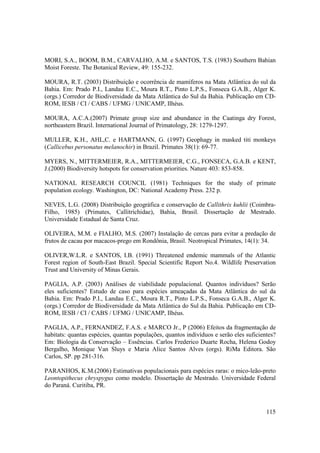 MORI, S.A., BOOM, B.M., CARVALHO, A.M. e SANTOS, T.S. (1983) Southern Bahian
Moist Foreste. The Botanical Review, 49: 155-232.

MOURA, R.T. (2003) Distribuição e ocorrência de mamíferos na Mata Atlântica do sul da
Bahia. Em: Prado P.I., Landau E.C., Moura R.T., Pinto L.P.S., Fonseca G.A.B., Alger K.
(orgs.) Corredor de Biodiversidade da Mata Atlântica do Sul da Bahia. Publicação em CD-
ROM, IESB / CI / CABS / UFMG / UNICAMP, Ilhéus.

MOURA, A.C.A.(2007) Primate group size and abundance in the Caatinga dry Forest,
northeastern Brazil. International Journal of Primatology, 28: 1279-1297.

MULLER, K.H., AHL,C. e HARTMANN, G. (1997) Geophagy in masked titi monkeys
(Callicebus personatus melanochir) in Brazil. Primates 38(1): 69-77.

MYERS, N., MITTERMEIER, R.A., MITTERMEIER, C.G., FONSECA, G.A.B. e KENT,
J.(2000) Biodiversity hotspots for conservation priorities. Nature 403: 853-858.

NATIONAL RESEARCH COUNCIL (1981) Techniques for the study of primate
population ecology. Washington, DC: National Academy Press. 232 p.

NEVES, L.G. (2008) Distribuição geográfica e conservação de Callithrix kuhlii (Coimbra-
Filho, 1985) (Primates, Callitrichidae), Bahia, Brasil. Dissertação de Mestrado.
Universidade Estadual de Santa Cruz.

OLIVEIRA, M.M. e FIALHO, M.S. (2007) Instalação de cercas para evitar a predação de
frutos de cacau por macacos-prego em Rondônia, Brasil. Neotropical Primates, 14(1): 34.

OLIVER,W.L.R. e SANTOS, I.B. (1991) Threatened endemic mammals of the Atlantic
Forest region of South-East Brazil. Special Scientific Report No.4. Wildlife Preservation
Trust and University of Minas Gerais.

PAGLIA, A.P. (2003) Análises de viabilidade populacional. Quantos indivíduos? Serão
eles suficientes? Estudo de caso para espécies ameaçadas da Mata Atlântica do sul da
Bahia. Em: Prado P.I., Landau E.C., Moura R.T., Pinto L.P.S., Fonseca G.A.B., Alger K.
(orgs.) Corredor de Biodiversidade da Mata Atlântica do Sul da Bahia. Publicação em CD-
ROM, IESB / CI / CABS / UFMG / UNICAMP, Ilhéus.

PAGLIA, A.P., FERNANDEZ, F.A.S. e MARCO Jr., P (2006) Efeitos da fragmentação de
habitats: quantas espécies, quantas populações, quantos indivíduos e serão eles suficientes?
Em: Biologia da Conservação – Essências. Carlos Frederico Duarte Rocha, Helena Godoy
Bergalho, Monique Van Sluys e Maria Alice Santos Alves (orgs). RiMa Editora. São
Carlos, SP. pp 281-316.

PARANHOS, K.M.(2006) Estimativas populacionais para espécies raras: o mico-leão-preto
Leontopithecus chryspygus como modelo. Dissertação de Mestrado. Universidade Federal
do Paraná. Curitiba, PR.



                                                                                        115
 