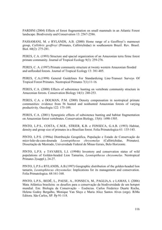 PARDINI (2004) Effects of forest fragmentation on small mammals in an Atlantic Forest
landscape. Biodiversity and Conservation 13: 2567-2586.

PASSAMANI, M. e RYLANDS, A.B. (2000) Home range of a Geoffroyi’s marmoset
group, Callithrix geoffroyi (Primates, Callitrichidae) in southeastern Brazil. Rev. Brasil.
Biol. 60(2): 275-281.

PERES, C.A. (1993) Structure and spacial organization of an Amazonian terra firme forest
primate community. Journal of Tropical Ecology 9(3): 259-276.

PERES, C. A. (1997) Primate community structure at twenty western Amazonian flooded
and unflooded forests. Journal of Tropical Ecology 13: 381-405.

PERES, C.A.(1999) General Guidelines For Standardizing Line-Transect Surveys Of
Tropical Forest Primates. Neotropical Primates 7(1):11-16.

PERES, C.A. (2000) Effects of subsistence hunting on vertebrate community structure in
Amazonian forests. Conservation Biology 14(1): 240-253.

PERES, C.A. e DOLMAN, P.M. (2000) Density compensation in neotropical primate
communities: evidence from 56 hunted and nonhunted Amazonian forests of varying
productivity. Oecologia 122: 175-189.

PERES, C.A. (2001) Synergistic effects of subsistence hunting and habitat fragmentation
on Amazonian forest vertebrates. Conservation Biology, 15(6): 1490-1505.

PINTO, L.P.S., COSTA, C.M.R., STRIER, K.B. e FONSECA, G.A.B. (1993) Habitat,
density and group size of primates in a Brazilian forest. Folia Primatologica 61: 135-143.

PINTO, L.P.S. (1994a) Distribuição Geográfica, População e Estado de Conservação do
mico-leão-da-cara-dourada Leontopithecus chrysomelas (Callitrichidae, Primates).
Dissertação de Mestrado, Universidade Federal de Minas Gerais, Belo Horizonte.

PINTO, L.P.S. e TAVARES, L.I. (1994b) Inventory and conservation status of wild
populations of Golden-headed Lion Tamarins, Leontopithecus chrysomelas. Neotropical
Primates 2(suppl.), 24-27.

PINTO, L.P.S e RYLANDS, A.B.(1997) Geographic distribution of the golden-headed lion
tamarin, Leontophitecus chrysomelas: Implications for its management and conservation.
Folia Primatologica. 68:161-168.

PINTO, L.P.S., BEDÊ, L., PAESE, A., FONSECA, M., PAGLIA,A. e LAMAS, I. (2006)
Mata Atlântica brasileira: os desafios para a conservação da biodiversidade de um hotspot
mundial. Em: Biologia da Conservação – Essências. Carlos Frederico Duarte Rocha,
Helena Godoy Bergalho, Monique Van Sluys e Maria Alice Santos Alves (orgs). RiMa
Editora. São Carlos, SP. Pp 91-118.



                                                                                       116
 