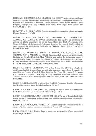 PIRES, A.S., FERNANDEZ, F.A.S. e BARROS, C.S. (2006) Vivendo em um mundo em
pedaços: efeitos da fragmentação florestal sobre comunidades e populações animais. Em:
Biologia da Conservação – Essências. Carlos Frederico Duarte Rocha, Helena Godoy
Bergalho, Monique Van Sluys e Maria Alice Santos Alves (orgs). RiMa Editora. São
Carlos, SP. pp 231-260.

PLUMPTRE, A.J. e COX, D. (2006) Couting primates for conservation: primate surveys in
Uganda. Primates, 47: 65-73.

PRADO, P.I., PINTO, L.P., MOURA, R.T., CARVALHO, A.M., THOMAS,W.W.,
AMORIM, A. e AGUIAR, C. (2003a) Caracterização dos registros de ocorrência de
espécies de plantas emamíferos no sul da Bahia, Brasil. Em: Prado P.I., Landau E.C.,
Moura R.T., Pinto L.P.S., Fonseca G.A.B., Alger K. (orgs.) Corredor de Biodiversidade da
Mata Atlântica do Sul da Bahia. Publicação em CD-ROM, Ilhéus, IESB / CI / CABS /
UFMG / UNICAMP.

PRADO, P.I., LANDAU, E.C., PINTO, L.P., MOURA, R.T., CARVALHO, A.M.,
THOMAS, W.W. e AMORIM, A. (2003b) Heterogeneidade espacial do conhecimento
biológico no Corredor Central da Mata Atlântica: uma análise dos registros de plantas e
mamíferos. Em: Prado P.I., Landau E.C., Moura R.T., Pinto L.P.S., Fonseca G.A.B., Alger
K. (orgs.) Corredor de Biodiversidade da Mata Atlântica do Sul da Bahia. Publicação em
CD-ROM, Ilhéus, IESB / CI / CABS / UFMG / UNICAMP.

PRADO, P.I., PINTO, L.P.,MOURA, R.T. e LANDAU, E.L. (2003c) Avaliação de
modelos de distribuição geográfica e sua aplicação para prever a ocorrência de espécies de
mamíferos no Corredor Central da Mata Atlântica. Em: Prado P.I., Landau E.C., Moura
R.T., Pinto L.P.S., Fonseca G.A.B., Alger K. (orgs.) Corredor de Biodiversidade da Mata
Atlântica do Sul da Bahia. Publicação em CD-ROM, Ilhéus, IESB / CI / CABS / UFMG /
UNICAMP.

PRICE, E.C., PIEDADE, H.M. e WORMELL, D. (2002) Population densities of primates
in a Brazilian Atlantic Forest. Folia Primatologica, 73: 54-56.

RABOY, B.E. e DIETZ, J.M. (2004) Diet, foraging and use of space in wild Golden-
headed Lion tamarins. American Journal of Primatology, 63:1-15.

RABOY, B.E., CHRISTMAN, M.C. e DIETZ, J.M. (2004) The use of degraded and shade
cocoa forests by Endangered golden-headed lion tamarins Leontopithecus chrysomelas.
Oryx, 38(1): 75-83.

RABOY, B.E., CANALE, G.R. e DIETZ, J.M. (2008) Ecology of Callithrix kuhlii and a
review of eastern brazilian marmosets. International Journal of Primatology.

RÁEZ-LUNA, E. (1995) Hunting large primates and conservation of the Neotropical
forests. Oryx, 29: 43-48.




                                                                                      117
 