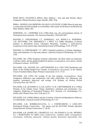 REDE MATA ATLÂNTICA (RMA). Mata Atlântica - uma rede pela floresta. Maura
Campanili e Miriam Prochnow (orgs). Brasília, 2006. 332p.

RBMA - RESERVA DA BIOSFERA DA MATA ATLÂNTICA (2006) Plano de ação para
a conservação da biodiversidade no sul da Bahia. Sub-comitê sul da Reserva da Biosfera da
Mata Atlântica. Ilhéus, BA.

ROBINSON, J.G. e REDFORD, K.H. (1986) Body size, diet and population density of
Neotropical forest mammals. The American Naturalist, 128(5):665-680.

ROVERO, F., STRUHSAKER, T.T., MARSHALL, A.R., RINNE,T.A., PEDERSEN,
U.B., BUTYNSKI, T.M., EDHARDT,C.L. e MTUI, A.S. (2006) Abundance of diurnal
primates in Mwanihana Forest, Udzungwa Mountains, Tanzânia: a multi-observer
comparison of line-transect data. International Journal of Primatology, 27(3): 675-697.

ROVERO, F.e STRUHSAKER, T.T. (2007) Vegetatite predictors of primate abundance:
utility and limitations of a fine-scale analysis. American Journal of Primatology, 69: 1242-
1256.

RYLANDS, AB. (1989) Sympatric brazilian callitrichids: the black tufted ear marmoset,
Calllithrix kuhlii, and the golden-headed lion tamarin, Leontopithecus chrysomelas. Journal
of Human Evolution. 18:679-695.

RYLANDS, A.B., SANTOS, I.B. e MITTERMEIER, R.A. (1991-1992) Distribution and
Status of the Golden-Headed Lion Tamarin, Leontopithecus chrysomelas, in the Atlantic
Forest of Southern Bahia, Brazil. Primate Conservation 12-13: 15-23.

RYLANDS, A.B. (1993) The ecology of the lion tamarins, Leontopithecus: Some
intrageneric differences and comparisons with other callitrichids. Em: Marmosets and
tamarins: systematics, behaviour, and ecology. A.B. Rylands, ed. Oxford, Oxford
University Press. Pp. 296-313

RYLANDS, A.B., da FONSECA, G.A.B., LEITE, Y.L.R. e MITTERMEIER, R.A. (1996a)
Primates of the Atlantic Forest: Origin, distribution, endemism and communities. Em:
Adaptative Radiations of Neotropical Primates, M.A. Norconk, A.L. Rosemberger, P.A.
Garber (eds), Plenum Press, New York, pp 21-51.

RYLANDS, A.B. (1996b) Habitat and the Evolution of Social and Reproductive Behavior
in Callitrichidae. American Journal of Primatology,38: 5-18.

RYLANDS, A.B., RODRIGUEZ-LUNA, E. e CORTÉS-ORTIZ, L (1996-1997)
Neotropical Primate Conservation – The species and the IUCN/SSC Primate Specialist
Group Network. Primate Conservation 17: 46-49.

RYLANDS, A.B., BAMPI, M.I., CHIARELLO, A.G., DA FONSECA, G.A.B., MENDES,
S.L. e MARCELINO, M. (2003) Cebus xanthosternos, Callithrix kuhlii, Leontopithecus
chrysomelas, Callicebus melanochir, Alouatta guariba, Brachyteles hypoxanthus. Em:


                                                                                        118
 