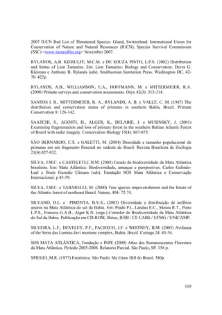 2007 IUCN Red List of Threatened Species. Gland, Switzerland: International Union for
Conservation of Nature and Natural Resources (IUCN), Species Survival Commission
(SSC) <www.iucnredlist.org> Novembro 2007.

RYLANDS, A.B. KIERULFF, M.C.M. e DE SOUZA PINTO, L.P.S. (2002) Distribution
and Status of Lion Tamarins. Em: Lion Tamarins: Biology and Conservation. Devra G.
Kleiman e Anthony B. Rylands (eds). Smithsonian Institution Press. Washington DC. 42-
70. 422p.

RYLANDS, A.B., WILLIAMSON, E.A., HOFFMANN, M. e MITTERMEIER, R.A.
(2008) Primate surveys and conservation assessments. Oryx 42(3): 313-314.

SANTOS I. B., MITTERMEIER, R. A., RYLANDS, A. B. e VALLE, C. M. (1987) The
distribution and conservation status of primates in southern Bahia, Brazil. Primate
Conservation 8: 126-142.

SAATCHI, S., AGOSTI, D., ALGER, K., DELABIE, J. e MUSINSKY, J. (2001)
Examining fragmentation and loss of primary forest in the southern Bahian Atlantic Forest
of Brazil with radar imagery. Conservation Biology 15(4): 867-875.

SÃO BERNARDO, C.S. e GALETTI, M. (2004) Densidade e tamanho populacional de
primatas em um fragmento florestal no sudeste do Brasil. Revista Brasileira de Zoologia
21(4):827-832.

SILVA, J.M.C. e CASTELETI,C.H.M. (2005) Estado da biodiversidade da Mata Atlântica
brasileira. Em: Mata Atlântica: Biodiversidade, ameaças e perspectivas. Carlos Galindo-
Leal e Ibsen Gusmão Câmara (eds). Fundação SOS Mata Atlântica e Conservação
Internacional. p 43-59.

SILVA, J.M.C. e TABARELLI, M. (2000) Tree species impoverishment and the future of
the Atlantic forest of northeast Brazil. Nature, 404: 72-74.

SILVANO, D.L. e PIMENTA, B.V.S., (2003) Diversidade e distribuição de anfíbios
anuros na Mata Atlântica do sul da Bahia. Em: Prado P.I., Landau E.C., Moura R.T., Pinto
L.P.S., Fonseca G.A.B., Alger K.N. (orgs.) Corredor de Biodiversidade da Mata Atlântica
do Sul da Bahia. Publicação em CD-ROM, Ilhéus, IESB / CI/ CABS / UFMG / UNICAMP.

SILVEIRA, L.F., DEVELEY, P.F., PACHECO, J.F. e WHITNEY, B.M. (2005) Avifauna
of the Serra das Lontras-Javi montane complex, Bahia, Brazil. Cotinga 24: 45-54.

SOS MATA ATLÂNTICA, Fundação e INPE (2009) Atlas dos Remanescentes Florestais
da Mata Atlântica. Período 2005-2008. Relatorio Parcial. São Paulo, SP. 156 p.

SPIEGEL,M.R. (1977) Estatística. São Paulo: Mc Graw Hill do Brasil. 580p.




                                                                                     119
 