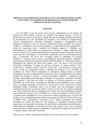 PRIMATAS DAS SERRAS DAS LONTRAS E JAVI: ESTADO DAS POPULAÇÕES
   E SEU PAPEL NA CONSERVAÇÃO REGIONAL DA COMUNIDADE DE
                   PRIMATAS NO SUL DA BAHIA


                                         RESUMO

    O sul da Bahia é uma das poucas áreas em que, originalmente, os seis gêneros de
primatas da Mata Atlântica ocorriam em simpatria. Nas últimas décadas, o estado de
conservação das espécies de primatas na região tem sido investigado principalmente através
de levantamentos de suas localidades de ocorrência e de estudos de comportamento
restritos geograficamente. Enquanto informações ecológicas e biogeográficas estão
disponíveis, estimativas sobre os números populacionais desses primatas são escassas.
Conhecer a abundância das diversas populações é imprescindível para compreender o
estado de conservação local e regional das diferentes espécies e vislumbrar suas
possibilidades de sobrevivência nos remanescentes florestais. A região conhecida como
Serra das Lontras e Javi compreende alguns dos fragmentos florestais em melhor estado de
conservação do sul da Bahia e, mesmo sendo considerada uma área de elevada prioridade
para a conservação, não havia sido investigada quanto às populações de primatas
residentes. O presente estudo utilizou a metodologia de transecções lineares, seguindo o
protocolo para utilização do programa Distance (BUCKLAND et al., 1993), para estimar as
abundâncias dos primatas das Serras das Lontras e Javi. Um total de 223,3 km foram
percorridos, totalizando 37 grupos de primatas avistados, de quatro espécies: Cebus
xanthosternos, Callithrix kuhlii, Callicebus melanochir e Leontopithecus chrysomelas.
Com o intuito de compreender melhor a situação dos primatas no sul da Bahia, os
resultados das Serras foram comparados às estimativas obtidas através da mesma
metodologia em outros três grandes blocos florestais: a Reserva Biológica de Una, o Parque
Estadual do Conduru e entorno e a Reserva Ecológica Michelin. A abundância dos
primatas, representada pelas densidades estimadas em grupos/km², apresentou variações
entre espécies e entre áreas de estudo. As espécies de Callithrix parecem ser as mais
abundantes do sul da Bahia e apresentaram densidades mais semelhantes entre as quatro
áreas. As espécies ameaçadas Leontopithecus chrysomelas e Cebus xanthosternos tiveram
densidades médias semelhantes para o sul da Bahia, mas suas densidades variaram
consideravelmente entre as áreas de estudo. Callicebus melanochir foi a espécie encontrada
com menor densidade média, principalmente em função das baixas densidades estimadas
para as Serras das Lontras e Javi e a REBIO Una. A maior densidade de Callithrix kuhlii e
a segunda maior densidade de Cebus xanthosternos foram registradas para as Serras das
Lontras e Javi, que também parecem suportar mais grupos de Callicebus melanochir do que
a REBIO Una. Leontopithecus chrysomelas foi a espécie encontrada em menores
densidades nas Serras. Do ponto de vista regional, os resultados do presente estudo
sugerem que a conservação dos primatas do sul da Bahia compreende, necessariamente, a
conservação das populações de primatas das Serras das Lontras e Javi e que a proteção
dessa área torna-se urgente quando consideradas a singularidade ecológica de suas florestas
e o grau de ameaça a que estão submetidas.

Palavras-chave: Primatas, Abundância, Densidades, Serras das Lontras e Javi, Sul da Bahia.



                                                                                             12
 