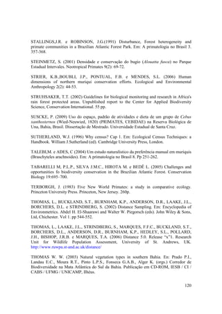 STALLINGS,J.R. e ROBINSON, J.G.(1991) Disturbance, Forest heterogeneity and
primate communities in a Brazilian Atlantic Forest Park. Em: A primatologia no Brasil 3.
357-368.

STEINMETZ, S. (2001) Densidade e conservação do bugio (Alouatta fusca) no Parque
Estadual Intervales. Neotropical Primates 9(2): 69-72.

STRIER, K.B.,BOUBLI, J.P., PONTUAL, F.B. e MENDES, S.L. (2006) Human
dimensions of northern muriqui conservation efforts. Ecological and Environmental
Anthropology 2(2): 44-53.

STRUHSAKER, T.T. (2002) Guidelines for biological monitoring and research in Africa's
rain forest protected areas. Unpublished report to the Center for Applied Biodiversity
Science, Conservation International. 55 pp.

SUSCKE, P. (2009) Uso do espaço, padrão de atividades e dieta de um grupo de Cebus
xanthosternos (Wied-Neuwied, 1820) (PRIMATES, CEBIDAE) na Reserva Biológica de
Una, Bahia, Brasil. Dissertação de Mestrado. Universidade Estadual de Santa Cruz.

SUTHERLAND, W.J. (1996) Why census? Cap 1. Em: Ecological Census Techniques: a
Handbook. William J.Sutherland (ed). Cambridge University Press, London.

TALEBI,M. e ADES, C (2004) Um estudo naturalístico da preferência manual em muriquis
(Braschyteles arachnoides). Em: A primatologia no Brasil 8. Pp 251-262.

TABARELLI M, P.L.P., SILVA J.M.C., HIROTA M. e BEDÊ L. (2005) Challenges and
opportunities fo biodiversity conservation in the Brazilian Atlantic Forest. Conservation
Biology 19:695–700.

TERBORGH, J. (1983) Five New World Primates: a study in comparative ecology.
Princeton University Press. Princeton, New Jersey. 260p.

THOMAS, L., BUCKLAND, S.T., BURNHAM, K.P., ANDERSON, D.R., LAAKE, J.L.,
BORCHERS, D.L. e STRINDBERG, S. (2002) Distance Sampling. Em: Encyclopedia of
Environmetrics. Abdel H. El-Shaarawi and Walter W. Piegorsch (eds). John Wiley & Sons,
Ltd, Chichester. Vol 1. pp 544-552.

THOMAS, L., LAAKE, J.L., STRINDBERG, S., MARQUES, F.F.C., BUCKLAND, S.T.,
BORCHERS, D.L., ANDERSON, D.R., BURNHAM, K.P., HEDLEY, S.L., POLLARD,
J.H., BISHOP, J.R.B. e MARQUES, T.A. (2006) Distance 5.0. Release “x”1. Research
Unit for Wildlife Population Assessment, University of St. Andrews, UK.
http://www.ruwpa.st-and.ac.uk/distance/

THOMAS W. W. (2003) Natural vegetation types in southern Bahia. En: Prado P.I.,
Landau E.C., Moura R.T., Pinto L.P.S., Fonseca G.A.B., Alger K. (orgs.) Corredor de
Biodiversidade na Mata Atlântica do Sul da Bahia. Publicação em CD-ROM, IESB / CI /
CABS / UFMG / UNICAMP, Ilhéus.


                                                                                     120
 