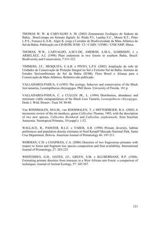 THOMAS W. W. & CARVALHO A. M. (2003) Zoneamento Ecológico do Sudeste da
Bahia, Brasil.(mapa em formato digital). In: Prado P.I., Landau E.C., Moura R.T., Pinto
L.P.S., Fonseca G.A.B., Alger K. (orgs.) Corredor de Biodiversidade da Mata Atlântica do
Sul da Bahia. Publicação em CD-ROM, IESB / CI / CABS / UFMG / UNICAMP, Ilhéus.

THOMAS, W.W., CARVALHO, A.M.V.DE, AMORIM, A.M.A., GARRISON, J. e
ARBELÁEZ, A.L (1998) Plant endemism in two forests in southern Bahia, Brazil.
Biodiversity and Conservation, 7:311-322.

TIMMERS, J.F., MESQUITA, C.A.B. e PINTO, L.P.S. (2002) Ampliação da rede de
Unidades de Conservação de Proteção Integral no Sul e Extremo Sul da Bahia. Instituto de
Estudos Socioambientais do Sul da Bahia (IESB), Flora Brasil e Aliança para a
Conservação da Mata Atlântica. Relatório não publicado.

VALLADARES-PADUA, C.(1993) The ecology, behavior and conservation of the Black
lion tamarins, Leontopithecus chrysopygus. PhD thesis. University of Florida. 181 p.

VALLADARES-PÁDUA, C. e CULLEN JR., L. (1994) Distribution, abundance and
minimum viable metapopulation of the Black Lion Tamarin, Leontopithecus chrysopygus.
Dodo J. Wild. Preserv. Trust 30: 80-88.

Van ROOSMALEN, M.G.M., van ROOSMALEN, T. e MITTERMEIER, R.A. (2002) A
taxonomic review of the titi monkeys, genus Callicebus Thomas, 1903, with the description
of two new species, Callicebus Bernhardi and Callicebus stephennashi, from brazilian
Amazonia. Neotropical Primates, 10 (suppl.): 1-52.

WALLACE, R., PAINTER, R.L.E. e TABER, A.B. (1998) Primate diversity, habitat
preferences and population density estimates in Noel Kempff Mercado National Park, Santa
Cruz Department, Bolivia. American Journal of Primatology 46: 197-211.

WORMAN, C.D. e CHAPMAN, C.A. (2006) Densities of two frugivorous primates with
respect to forest and fragment tree species composition and fruit availability. International
Journal of Primatology, 27: 203-225.

WHITESIDES, G.H., OATES, J.F., GREEN, S.M. e KLUBERDANZ, R.P. (1988).
Estimating primate densities from transects in a West African rain Forest: a comparison of
techniques. Journal of Animal Ecology, 57: 345-367.




                                                                                         121
 