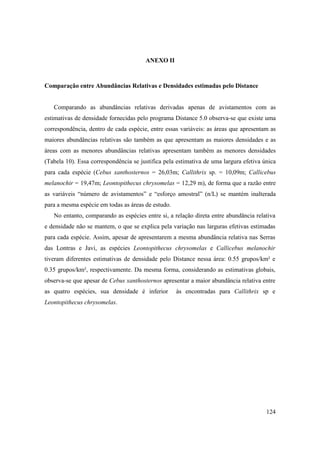ANEXO II



Comparação entre Abundâncias Relativas e Densidades estimadas pelo Distance


   Comparando as abundâncias relativas derivadas apenas de avistamentos com as
estimativas de densidade fornecidas pelo programa Distance 5.0 observa-se que existe uma
correspondência, dentro de cada espécie, entre essas variáveis: as áreas que apresentam as
maiores abundâncias relativas são também as que apresentam as maiores densidades e as
áreas com as menores abundâncias relativas apresentam também as menores densidades
(Tabela 10). Essa correspondência se justifica pela estimativa de uma largura efetiva única
para cada espécie (Cebus xanthosternos = 26,03m; Callithrix sp. = 10,09m; Callicebus
melanochir = 19,47m; Leontopithecus chrysomelas = 12,29 m), de forma que a razão entre
as variáveis “número de avistamentos” e “esforço amostral” (n/L) se mantém inalterada
para a mesma espécie em todas as áreas de estudo.
   No entanto, comparando as espécies entre si, a relação direta entre abundância relativa
e densidade não se mantem, o que se explica pela variação nas larguras efetivas estimadas
para cada espécie. Assim, apesar de apresentarem a mesma abundância relativa nas Serras
das Lontras e Javi, as espécies Leontopithecus chrysomelas e Callicebus melanochir
tiveram diferentes estimativas de densidade pelo Distance nessa área: 0.55 grupos/km² e
0.35 grupos/km², respectivamente. Da mesma forma, considerando as estimativas globais,
observa-se que apesar de Cebus xanthosternos apresentar a maior abundância relativa entre
as quatro espécies, sua densidade é inferior        às encontradas para Callithrix sp e
Leontopithecus chrysomelas.




                                                                                       124
 