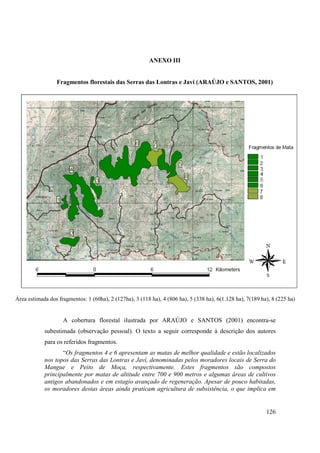ANEXO III


                 Fragmentos florestais das Serras das Lontras e Javi (ARAÚJO e SANTOS, 2001)




Área estimada dos fragmentos: 1 (60ha), 2 (127ha), 3 (118 ha), 4 (806 ha), 5 (338 ha), 6(1.128 ha), 7(189 ha), 8 (225 ha)


                    A cobertura florestal ilustrada por ARAÚJO e SANTOS (2001) encontra-se
            subestimada (observação pessoal). O texto a seguir corresponde à descrição dos autores
            para os referidos fragmentos.
                   “Os fragmentos 4 e 6 apresentam as matas de melhor qualidade e estão localizados
            nos topos das Serras das Lontras e Javí, denominadas pelos moradores locais de Serra do
            Mangue e Peito de Moça, respectivamente. Estes fragmentos são compostos
            principalmente por matas de altitude entre 700 e 900 metros e algumas áreas de cultivos
            antigos abandonados e em estagio avançado de regeneração. Apesar de pouco habitadas,
            os moradores destas áreas ainda praticam agricultura de subsistência, o que implica em


                                                                                                            126
 