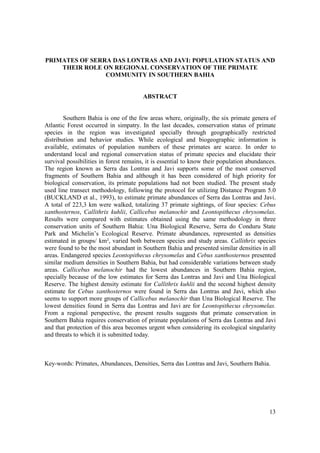 PRIMATES OF SERRA DAS LONTRAS AND JAVI: POPULATION STATUS AND
    THEIR ROLE ON REGIONAL CONSERVATION OF THE PRIMATE
                COMMUNITY IN SOUTHERN BAHIA


                                        ABSTRACT


        Southern Bahia is one of the few areas where, originally, the six primate genera of
Atlantic Forest occurred in simpatry. In the last decades, conservation status of primate
species in the region was investigated specially through geographically restricted
distribution and behavior studies. While ecological and biogeographic information is
available, estimates of population numbers of these primates are scarce. In order to
understand local and regional conservation status of primate species and elucidate their
survival possibilities in forest remains, it is essential to know their population abundances.
The region known as Serra das Lontras and Javi supports some of the most conserved
fragments of Southern Bahia and although it has been considered of high priority for
biological conservation, its primate populations had not been studied. The present study
used line transect methodology, following the protocol for utilizing Distance Program 5.0
(BUCKLAND et al., 1993), to estimate primate abundances of Serra das Lontras and Javi.
A total of 223,3 km were walked, totalizing 37 primate sightings, of four species: Cebus
xanthosternos, Callithrix kuhlii, Callicebus melanochir and Leontopithecus chrysomelas.
Results were compared with estimates obtained using the same methodology in three
conservation units of Southern Bahia: Una Biological Reserve, Serra do Conduru State
Park and Michelin’s Ecological Reserve. Primate abundances, represented as densities
estimated in groups/ km², varied both between species and study areas. Callithrix species
were found to be the most abundant in Southern Bahia and presented similar densities in all
areas. Endangered species Leontopithecus chrysomelas and Cebus xanthosternos presented
similar medium densities in Southern Bahia, but had considerable variations between study
areas. Callicebus melanochir had the lowest abundances in Southern Bahia region,
specially because of the low estimates for Serra das Lontras and Javi and Una Biological
Reserve. The highest density estimate for Callithrix kuhlii and the second highest density
estimate for Cebus xanthosternos were found in Serra das Lontras and Javi, which also
seems to support more groups of Callicebus melanochir than Una Biological Reserve. The
lowest densities found in Serra das Lontras and Javi are for Leontopithecus chrysomelas.
From a regional perspective, the present results suggests that primate conservation in
Southern Bahia requires conservation of primate populations of Serra das Lontras and Javi
and that protection of this area becomes urgent when considering its ecological singularity
and threats to which it is submitted today.



Key-words: Primates, Abundances, Densities, Serra das Lontras and Javi, Southern Bahia.




                                                                                           13
 