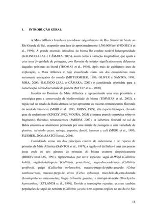 1.   INTRODUÇÃO GERAL


       A Mata Atlântica brasileira estendia-se originalmente do Rio Grande do Norte ao
Rio Grande do Sul, ocupando uma área de aproximadamente 1.300.000 km² (FONSECA et
al., 1999). A grande extensão latitudinal do bioma lhe confere notável heterogeneidade
(GALINDO-LEAL e CÂMARA, 2005), assim como a variação longitudinal, que ajuda a
criar uma diversidade de paisagens, com florestas de interior significativamente diferentes
daquelas próximas ao litoral (THOMAS et al., 1998). Após mais de quinhentos anos de
exploração, a Mata Atlântica é hoje classificada como um dos ecossistemas mais
seriamente ameaçados do mundo (MITTERMEIER, 1986; OLIVER e SANTOS, 1991;
MMA, 2000; GALINDO-LEAL e CÂMARA, 2005) e considerada prioritária para a
conservação da biodiversidade do planeta (MYERS et al., 2000).
       Inserida no Domínio da Mata Atlântica e representando uma área prioritária e
estratégica para a conservação da biodiversidade do bioma (TIMMERS et al., 2002), a
região sul do estado da Bahia destaca-se por apresentar os maiores remanescentes florestais
do nordeste brasileiro (MORI et al., 1983; JOHNS, 1999), alta riqueza biológica, elevado
grau de endemismo (KINZEY,1982; MOURA, 2003) e intensa pressão antrópica sobre os
fragmentos florestais remanescentes (JARDIM, 2003). A cobertura florestal no sul da
Bahia encontra-se atualmente permeada por uma matriz de pastagens e uma variedade de
plantios, incluindo cacau, seringa, pupunha, dendê, bananas e café (MORI et al., 1983;
FLESHER, 2006; SAATCHI et al., 2001).
       Considerada como um dos principais centros de endemismo e de riqueza de
primatas da Mata Atlântica (SANTOS et al., 1987), a região sul da Bahia é uma das poucas
áreas onde os seis gêneros de primatas do bioma ocorrem simpatricamente
(BIODIVERSITAS, 1993), representados por nove espécies: sagui-de-Wied (Callithrix
kuhlii), sagüi-do-tufo-preto (Callithrix penicillata), sagui-da-cara-branca (Callithrix
geoffroyi),   guigó   (Callicebus   melanochir), macaco-prego-do-peito-amarelo (Cebus
xanthosternos), macaco-prego-de crista (Cebus robustus), mico-leão-da-cara-dourada
(Leontopithecus chrysomelas), bugio (Alouatta guariba) e muriqui-do-norte (Brachyteles
hypoxanthus) (RYLANDS et al., 1996). Devido a introduções recentes, existem também
populações de sagüi-do-nordeste (Callithrix jacchus) em algumas regiões ao sul do rio São



                                                                                        14
 