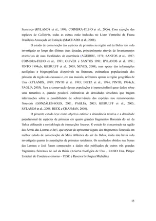 Francisco (RYLANDS et al., 1996; COIMBRA-FILHO et al., 2006). Com exceção das
espécies de Callithrix, todas as outras estão incluídas no Livro Vermelho da Fauna
Brasileira Ameaçada de Extinção (MACHADO et al., 2008).
       O estado de conservação das espécies de primatas na região sul da Bahia tem sido
investigado ao longo das últimas duas décadas, principalmente através de levantamentos
extensivos de suas localidades de ocorrência (AGUIRRE, 1971; SANTOS et al., 1987;
COIMBRA-FILHO et al., 1991; OLIVER e SANTOS 1991; RYLANDS et al. 1991;
PINTO 1994a,b; KIERULFF et al., 2005; NEVES, 2008), mas apesar das informações
ecológicas e biogeográficas disponíveis na literatura, estimativas populacionais dos
primatas da região são escassas e, em sua maioria, referentes apenas à região geográfica de
Una (RYLANDS, 1989; PINTO et al. 1993; DIETZ et al., 1994; PINTO, 1994a,b;
PAGLIA 2003). Para a conservação dessas populações é imprescindível gerar dados sobre
seus tamanhos e, quando possível, estimativas de densidades absolutas que tragam
informações sobre a possibilidade de sobrevivência das espécies nos remanescentes
florestais (GONZÁLES-SOLIS, 2001; PAGLIA, 2003; KIERULFF et al., 2005;
RYLANDS et al., 2008; BECK e CHAPMAN, 2008).
       O presente estudo teve como objetivo estimar a abundância relativa e a densidade
populacional de espécies de primatas em quatro grandes fragmentos florestais do sul da
Bahia utilizando a metodologia de transecções lineares. O estudo foi concentrado na região
das Serras das Lontras e Javi, que apesar de apresentar alguns dos fragmentos florestais em
melhor estado de conservação da Mata Atlântica do sul da Bahia, ainda não havia sido
investigada quanto às populações de primatas residentes. Os resultados obtidos nas Serras
das Lontras e Javi foram comparados a dados não publicados de outros três grandes
fragmentos florestais no sul da Bahia (Reserva Biológica de Una – REBIO Una, Parque
Estadual do Conduru e entorno – PESC e Reserva Ecológica Michelin).




                                                                                        15
 