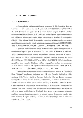 2.     REVISÃO DE LITERATURA


2.1    A Mata Atlântica

       A Mata Atlântica brasileira estendia-se originalmente do Rio Grande do Norte ao
Rio Grande do Sul, ocupando uma área de aproximadamente 1.300.000 km² (FONSECA et
al., 1999). Estima-se que apenas 8% da cobertura florestal original da Mata Atlântica
persistam (SOS Mata Atlântica e INPE, 2009) após uma história de intensa devastação que
teve início com a chegada dos colonizadores portugueses ao Brasil no século dezesseis
(DEAN, 1996). A longa história de destruição transformou a Mata Atlântica em um dos
ecossistemas mais devastados e mais seriamente ameaçados do mundo (MITTERMEIER,
1986; OLIVER e SANTOS, 1991; MMA, 2000; GALINDO-LEAL e CÂMARA, 2005).
       A grande extensão latitudinal confere à Mata Atlântica notável heterogeneidade: o
bioma estende-se por 27 graus de latitude, de 3° S a 30° S (GALINDO-LEAL e CÂMARA,
2005). A variação longitudinal também contribui para a elevada diversidade de habitats,
com florestas de interior significativamente diferentes daquelas próximas ao litoral
(THOMAS et al., 1998; RIZZINI, 1997 apud SILVA e CASTELETI, 2005). Outros fatores
geográficos como variações altitudinais, edáficas e topográficas resultam em um mosaico
de micro-habitats dentro de cada tipo florestal aparentemente uniforme (THOMAS et al.,
1998; GALINDO-LEAL e CÂMARA, 2005; TABARELLI et al., 2005).
       O mosaico florestal resultante dessas variações ambientais constitui o “Domínio da
Mata Atlântica”, reconhecido legalmente em 1992 pelo Conselho Nacional do Meio
Ambiente (CONAMA), e inclui as Florestas Ombrófilas (pluviais) Densas e Abertas
(abrangendo as matas pluviais montanas, submontanas, de baixada e “tabuleiros” –
florestas costeiras em terras baixas e solos arenosos), as Florestas Ombrófilas Mistas
(correspondentes às matas sulinas com predominância de araucárias e lauráceas) e as
Florestas Estacionais e Semidecíduas (que abrangem as matas subtropicais dos estados do
Sul e as matas semidecíduas do Nordeste), bem como os ecossistemas associados
(incluindo manguezais, restingas, campos de altitude, enclaves de campos e cerrados e as
matas montanas da região Nordeste) e as áreas de transição ecológica entre as formações
florestais (CÂMARA, 2005).



                                                                                      16
 