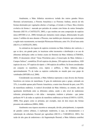 Atualmente, a Mata Atlântica encontra-se isolada dos outros grandes blocos
florestais sul-americanos, a Floresta Amazônica e as Florestas Andinas, através de três
biomas dominados por vegetações abertas: a Caatinga, o Cerrado e o Chaco. Mas a história
evolutiva do bioma é marcada por períodos de contato com biotas de outras formações
florestais (SILVA e CASTELETI, 2005), o que resultou em uma composição de espécies
única (MYERS et al., 2000) formada por elementos muito antigos, diferenciados há pelo
menos 3 milhões de anos durante o Plioceno, mas também por elementos que colonizaram
a região mais recentemente, na transição Pleistoceno-Holoceno, entre 10 e 20 mil anos atrás
(SILVA e CASTELETI, 2005).
       As estimativas da riqueza de espécies existentes na Mata Atlântica são variáveis, o
que se deve, em grande parte, às incertezas sobre taxonomia e distribuição e ao uso de
diferentes definições sobre os limites exatos do Domínio da Mata Atlântica (CÂMARA,
2005). O documento oficial “Áreas Prioritárias para a Conservação da Mata Atlântica e
Campos Sulinos”, contabiliza 20 mil espécies de plantas, 250 espécies de mamíferos, 1020
espécies de aves, 197 espécies de répteis e 340 espécies de anfíbios. Se forem considerados
em conjunto os mamíferos, aves, répteis e anfíbios, a Mata Atlântica abriga
aproximadamente 7% de todas as espécies conhecidas no mundo para esse grupo de
vertebrados (MYERS et al, 2000).
       Considerando sua extensão, a Mata Atlântica representa o mais diverso dos biomas
brasileiros em termos de mastofauna. O grau de endemismo para o grupo, estimado em
32%, é excedido apenas pela Floresta Amazônica, a maior área florestal do país, com 59%
da mastofauna endêmica. A notável diversidade da Mata Atlântica, no entanto, não está
igualmente distribuída entre as diferentes ordens, sendo o alto nível de endemismo
referente, principalmente, a três delas - marsupiais, roedores e primatas - que juntas
perfazem 84 % de todas as espécies de mamíferos endêmicas ao bioma (COSTA e LEITE,
2000). Para grupos como os primatas, por exemplo, mais de dois terços das formas
presentes são endêmicas (MMA, 2000).
       Atualmente essa riqueza encontra-se ameaçada, devido, principalmente, à expansão
de grandes centros urbanos, à exploração madeireira, à caça, ao desmatamento e à
substituição da cobertura florestal por agricultura (SILVA e TABARELLI, 2001). Em
razão do alto grau de endemismo e de fragmentação florestal, a Mata Atlântica contribui



                                                                                        17
 