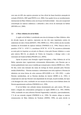 com mais de 60% das espécies presentes na lista oficial da fauna brasileira ameaçada de
extinção (PAGLIA, 2005 apud PINTO et al., 2006). Esse quadro levou ao reconhecimento
internacional da Mata Atlântica como um hotspot de biodiversidade – área com excepcional
concentração de espécies endêmicas e submetida a altos níveis de destruição de habitat
(MYERS et al., 2000).



2.2    A Mata Atlântica do sul da Bahia

       A região sul da Bahia é considerada uma área de destaque na Mata Atlântica: além
da elevada riqueza de espécies, representa um dos três mais importantes centros de
endemismo de todo o bioma (KINZEY, 1982; MORI et al., 1983) e detém um dos recordes
mundiais de diversidade de espécies lenhosas (THOMAS et al., 1998). Situa-se entre os
paralelos 13°05’ S - 18°05’ S e meridianos 38°50’ W - 41°33’ W, encontra-se delimitada
ao norte pelo rio Jequiriçá, ao sul pelo rio Mucuri, a leste pelo Oceano Atlântico e a oeste
pela rodovia BR-116, no planalto de Vitória da Conquista, e abrange cento e seis
municípios do Estado da Bahia (PRADO et al., 2003b).
       Apesar de parecer uma formação vegetal homogênea, a Mata Atlântica do sul da
Bahia, apresenta tipos vegetacionais extremamente diferenciados, com florestas que se
tornam gradualmente mais secas à medida que avançam para o interior (MORI et al., 1983).
De fato, existe uma transição das matas de restinga do litoral, passando pelas florestas
úmidas (Ombrófilas) – florestas montanas e submontanas com solos argilosos e florestas de
tabuleiros em terras baixas de solos arenosos (RYLANDS et al., 1991-1992) – e pelas
florestas semidecíduas, até as florestas decíduas do interior (MORI et al., 1983). A
composição de cada tipo florestal varia dependendo da elevação, da pluviosidade, dos tipos
e da drenagem dos solos, resultando em um mosaico de diversos micro-habitats dentro da
floresta aparentemente uniforme (THOMAS et al., 1998).
       O sul da Bahia vem sofrendo intenso desmatamento por, pelo menos, 500 anos,
desde a chegada dos colonizadores portugueses na região (MORI et al., 1983; JOHNS,
1999), resultando em uma cobertura florestal fragmentada e reduzida a, aproximadamente,
5 % de sua extensão original (THOMAS et al., 1998). No entanto, abriga os maiores
remanescentes de Mata Atlântica do Nordeste (JOHNS, 1999), em parte devido às



                                                                                         18
 