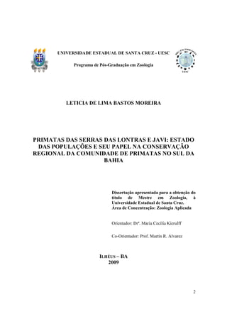 UNIVERSIDADE ESTADUAL DE SANTA CRUZ - UESC

             Programa de Pós-Graduação em Zoologia




          LETICIA DE LIMA BASTOS MOREIRA




PRIMATAS DAS SERRAS DAS LONTRAS E JAVI: ESTADO
 DAS POPULAÇÕES E SEU PAPEL NA CONSERVAÇÃO
REGIONAL DA COMUNIDADE DE PRIMATAS NO SUL DA
                    BAHIA




                              Dissertação apresentada para a obtenção do
                              título de Mestre em Zoologia, à
                              Universidade Estadual de Santa Cruz.
                              Área de Concentração: Zoologia Aplicada


                              Orientador: Drª. Maria Cecília Kierulff

                              Co-Orientador: Prof. Martín R. Alvarez



                        ILHÉUS – BA
                           2009




                                                                        2
 