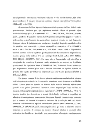 desses primatas é influenciada pela ampla destruição de seus habitats naturais, bem como
pelas introduções de espécies fora de sua ocorrência original, especialmente Calitriquídeos
(RYLANDS et al., 1996).
       O tamanho reduzido e o grau de isolamento dos fragmentos da Mata Atlântica são,
provavelmente, limitantes para que populações mínimas viáveis de primatas sejam
mantidas em longo prazo (CHIARELLO e MELLO 2001; PAGLIA, 2003; CHIARELLO,
2003). A redução do que antes era uma floresta contínua a fragmentos pequenos e isolados
pode resultar no confinamento de apenas alguns grupos de primatas em cada fragmento,
limitando o fluxo de indivíduos entre populações e levando à depressão endogâmica, além
de torná-las mais suscetíveis a eventos demográficos estocásticos (VALLADARES-
PADUA e CULLEN JR., 1994; PIRES et al., 2006; PAGLIA et al., 2006). A fragmentação
também facilita o acesso a caçadores, que freqüentemente buscam espécies de primatas de
médio a grande porte, podendo levá-las à extinção local (RAEZ-LUNA, 1995; PERES,
2000; PERES e DOLMAN, 2000). Por outro lado, a fragmentação pode simplificar a
composição dos predadores de topo de cadeia, ocasionando um aumento nas densidades
populacionais das espécies de presas (CHIARELLO, 2003). O aumento da caça promovido
pela fragmentação também pode levar a maiores densidades de algumas espécies de
primatas não caçadas por reduzir ou exterminar seus competidores potenciais (PERES e
DOLMAN, 2000).
       Em suma, o processo de declínio ou alteração na dinâmica populacional de primatas
está intimamente relacionado às circunstâncias históricas e atuais do uso da terra (PINTO,
1994a). Grande parte das espécies de primatas sofre drásticas reduções populacionais
quando existe grande perturbação ambiental, como fragmentação, corte seletivo de
madeira, práticas agrícolas prejudiciais ou caça excessiva (JOHNS e SKORUPA, 1987). No
entanto, estudos têm demonstrado a grande flexibilidade ecológica e capacidade de
adaptação dos primatas que persistem nos fragmentos florestais remanescentes, sugerindo
que o mosaico de habitats heterogêneos resultante da perturbação pode até mesmo
aumentar a abundância das espécies remanescentes (STALLINGS e ROBINSON, 1991;
COWLISHAW e DUNBAR, 2000). Para compreender de que forma as diferentes ameaças
impactam as espécies de primatas no mosaico florestal atlântico é essencial obter
estimativas de abundância e densidade, bem como realizar subseqüentes monitoramentos



                                                                                        20
 