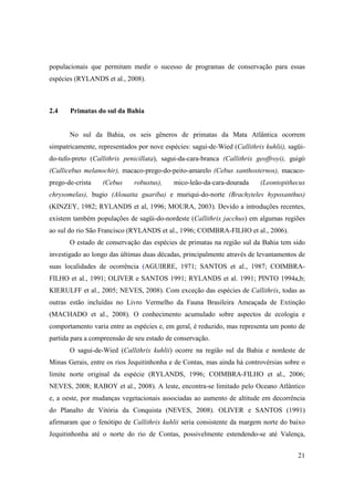 populacionais que permitam medir o sucesso de programas de conservação para essas
espécies (RYLANDS et al., 2008).



2.4    Primatas do sul da Bahia


       No sul da Bahia, os seis gêneros de primatas da Mata Atlântica ocorrem
simpatricamente, representados por nove espécies: sagui-de-Wied (Callithrix kuhlii), sagüi-
do-tufo-preto (Callithrix penicillata), sagui-da-cara-branca (Callithrix geoffroyi), guigó
(Callicebus melanochir), macaco-prego-do-peito-amarelo (Cebus xanthosternos), macaco-
prego-de-crista    (Cebus     robustus),    mico-leão-da-cara-dourada      (Leontopithecus
chrysomelas), bugio (Alouatta guariba) e muriqui-do-norte (Brachyteles hypoxanthus)
(KINZEY, 1982; RYLANDS et al, 1996; MOURA, 2003). Devido a introduções recentes,
existem também populações de sagüi-do-nordeste (Callithrix jacchus) em algumas regiões
ao sul do rio São Francisco (RYLANDS et al., 1996; COIMBRA-FILHO et al., 2006).
       O estado de conservação das espécies de primatas na região sul da Bahia tem sido
investigado ao longo das últimas duas décadas, principalmente através de levantamentos de
suas localidades de ocorrência (AGUIRRE, 1971; SANTOS et al., 1987; COIMBRA-
FILHO et al., 1991; OLIVER e SANTOS 1991; RYLANDS et al. 1991; PINTO 1994a,b;
KIERULFF et al., 2005; NEVES, 2008). Com exceção das espécies de Callithrix, todas as
outras estão incluídas no Livro Vermelho da Fauna Brasileira Ameaçada de Extinção
(MACHADO et al., 2008). O conhecimento acumulado sobre aspectos de ecologia e
comportamento varia entre as espécies e, em geral, é reduzido, mas representa um ponto de
partida para a compreensão de seu estado de conservação.
       O sagui-de-Wied (Callithrix kuhlii) ocorre na região sul da Bahia e nordeste de
Minas Gerais, entre os rios Jequitinhonha e de Contas, mas ainda há controvérsias sobre o
limite norte original da espécie (RYLANDS, 1996; COIMBRA-FILHO et al., 2006;
NEVES, 2008; RABOY et al., 2008). A leste, encontra-se limitado pelo Oceano Atlântico
e, a oeste, por mudanças vegetacionais associadas ao aumento de altitude em decorrência
do Planalto de Vitória da Conquista (NEVES, 2008). OLIVER e SANTOS (1991)
afirmaram que o fenótipo de Callithrix kuhlii seria consistente da margem norte do baixo
Jequitinhonha até o norte do rio de Contas, possivelmente estendendo-se até Valença,


                                                                                        21
 