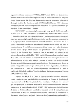 argumento utilizado também por COIMBRA-FILHO et al. (2006) para defender uma
possível extensão da distribuição da espécie ao longo da costa atlântica até o rio Paraguaçu
ou até mesmo ao rio São Francisco. Esses mesmos autores, no entanto, referem-se à
destruição histórica das florestas da região (COIMBRA-FILHO et al., 1991) e à mistura
com populações de C. penicillata e populações introduzidas de C. jacchus como fatores que
dificultam esclarecimentos sobre a questão.
       NEVES (2008) encontrou variações de coloração nos grupos de Callithrix avistados
ao norte do rio de Contas, considerando-os como fenótipos intermediários entre C. kuhlii e
C. penicillata e sugerindo uma zona de hibridação. Caso tratem-se de híbridos, ainda resta
esclarecer se as populações de C. kuhlii teriam sido introduzidas na margem norte do rio ou
se as populações de C. penicillata estariam avançando para leste e invadindo a área de C.
kuhlii. É interessante considerar a observação do autor de que na maioria das vezes as
características de C. penicillata se sobressaíram (“face escura, pés e mãos de cinza a
castanho escuro e porção externa da coxa não apresentando o colorido conspícuo de C.
kuhlii”), o que representa uma contradição com as observações de hibridização em
cativeiro. De acordo com COIMBRA-FILHO et al. (2006), o castanho avermelhado intenso
de C. kuhlii é uma característica evidentemente dominante e transmitida para seus híbridos,
argumento usado, inclusive, para defender a validade da espécie. Não se pode, portanto,
descartar a possibilidade de que as diferenças fenotípicas observadas ao norte do rio de
Contas correspondam a uma variação natural dentro da espécie C. penicillata, considerando
que a distribuição se C. kuhlii seja, de fato, originalmente limitada pelo rio de Contas. A
espécie não foi incluída no Livro Vermelho da Fauna Brasileira Ameaçada de Extinção
(MACHADO et al., 2008).
       Segundo RYLANDS et al. (1996), o sagui-de-tufo-preto (Callithrix penicillata)
possui a maior parte de sua distribuição correspondente ao Cerrado do Brasil central,
incluindo os estados do Tocantins, Goiás, Bahia, Minas Gerais e São Paulo, mas é provável
que suas populações se encontrem em expansão, inclusive substituindo outras espécies a
leste e ao sul de sua distribuição original. KINZEY (1982) delimita sua distribuição do rio
de Contas ao Recôncavo Baiano, estendendo-se para oeste através da caatinga baiana e o
cerrado central do Brasil, até as margens do rio Araguaia, e para o sul até o rio Grande, na
divisa entre Minas Gerais e São Paulo. Encontra-se classificada na lista vermelha da IUCN



                                                                                         22
 