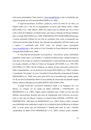 como pouco preocupante (“least concern”, www.iucnredlist.org) e não é considerada uma
espécie ameaçada em nível nacional (MACHADO et al., 2008).
       O sagui-de-cara-branca (Callithrix geoffroyi), ocorre do norte do rio Doce, no
Espírito Santo, até o vale do rio Jequitinhonha, na divisa entre Minas Gerais e Bahia
(RYLANDS et al., 1996; MELO, 2004). Seu limite oeste foi definido por Vivo (1991)
como a Serra do Espinhaço, em Minas Gerais, que marca a transição da Floresta Atlântica
para o Cerrado (RYLANDS et al., 1996). PASSAMANI e RYLANDS (2000) afirmam que
a intensa destruição florestal em sua área de ocorrência, bem como a perseguição que
sofrem pelo mercado ilegal de fauna, têm colocado suas populações sob forte ameaça, mas
a   espécie   é   considerada   pela   IUCN    como    em    situação   pouco   preocupante
(www.iucnredlist.org) e não consta no Livro Vermelho da Fauna Brasileira Ameaçada de
Extinção (MACHADO et al., 2008).
       O mico-leão-da-cara-dourada (Leontopithecus chrysomelas) possui distribuição
geográfica restrita entre o sul da Bahia e o nordeste de Minas Gerais, estando limitado ao
norte pelo rio de Contas, ao sul pelo rio Jequitinhonha e a oeste pela mata de cipó associada
às elevadas altitudes no Platô de Vitória da Conquista (RYLANDS et al., 1991-1992;
RYLANDS et al., 2002). Não há evidências, no entanto, de que ocorra entre os baixos rios
Pardo e Jequitinhonha e ao sul do baixo rio de Contas (RYLANDS et al., 1996). A espécie
é considerada “Em perigo” no Livro Vermelho da Fauna Brasileira Ameaçada de Extinção
(MACHADO et al., 2008), bem como pela IUCN (www.iucnredlist.org), estando apenas
2% de sua área de distribuição dentro de uma unidade de conservação de proteção integral
federal, a Reserva Biológica de Una (BA) (PINTO e RYLANDS, 1997).
       O guigó (Callicebus melanochir) distribui-se desde o rio Paraguaçu até o rio
Mucuri, no extremo sul do estado da Bahia (OLIVER e SANTOS,1991; van
ROOSMALEN et al., 2002). Alguns autores defendem que o limite sul não seja bem
definido, possivelmente havendo uma zona de sobreposição com Callicebus personatus
entre os vales dos rios Mucuri e Itaúnas, no Espírito Santo (OLIVER e SANTOS, 1991;
HERSHKOVITZ, 1990 apud van ROOSMALEN et al., 2002). Kinzey (1982), considera
uma distribuição mais ampla para a espécie: do rio Itapicurú (norte da Bahia) ao rio Itaúnas
(ES). A oeste, parece que sua distribuição é limitada pela mata de cipó e florestas
semidecíduas da Bahia (VAN ROOSMALEN et al., 2002). Existem poucos trabalhos



                                                                                          23
 
