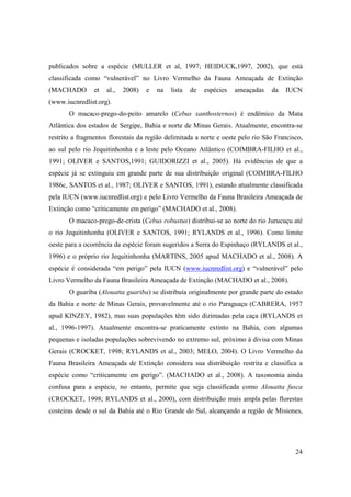 publicados sobre a espécie (MULLER et al, 1997; HEIDUCK,1997, 2002), que está
classificada como “vulnerável” no Livro Vermelho da Fauna Ameaçada de Extinção
(MACHADO        et   al.,   2008)   e   na   lista   de   espécies   ameaçadas   da   IUCN
(www.iucnredlist.org).
       O macaco-prego-do-peito amarelo (Cebus xanthosternos) é endêmico da Mata
Atlântica dos estados de Sergipe, Bahia e norte de Minas Gerais. Atualmente, encontra-se
restrito a fragmentos florestais da região delimitada a norte e oeste pelo rio São Francisco,
ao sul pelo rio Jequitinhonha e a leste pelo Oceano Atlântico (COIMBRA-FILHO et al.,
1991; OLIVER e SANTOS,1991; GUIDORIZZI et al., 2005). Há evidências de que a
espécie já se extinguiu em grande parte de sua distribuição original (COIMBRA-FILHO
1986c, SANTOS et al., 1987; OLIVER e SANTOS, 1991), estando atualmente classificada
pela IUCN (www.iucnredlist.org) e pelo Livro Vermelho da Fauna Brasileira Ameaçada de
Extinção como “criticamente em perigo” (MACHADO et al., 2008).
       O macaco-prego-de-crista (Cebus robustus) distribui-se ao norte do rio Jurucuçu até
o rio Jequitinhonha (OLIVER e SANTOS, 1991; RYLANDS et al., 1996). Como limite
oeste para a ocorrência da espécie foram sugeridos a Serra do Espinhaço (RYLANDS et al.,
1996) e o próprio rio Jequitinhonha (MARTINS, 2005 apud MACHADO et al., 2008). A
espécie é considerada “em perigo” pela IUCN (www.iucnredlist.org) e “vulnerável” pelo
Livro Vermelho da Fauna Brasileira Ameaçada de Extinção (MACHADO et al., 2008).
       O guariba (Alouatta guariba) se distribuía originalmente por grande parte do estado
da Bahia e norte de Minas Gerais, provavelmente até o rio Paraguaçu (CABRERA, 1957
apud KINZEY, 1982), mas suas populações têm sido dizimadas pela caça (RYLANDS et
al., 1996-1997). Atualmente encontra-se praticamente extinto na Bahia, com algumas
pequenas e isoladas populações sobrevivendo no extremo sul, próximo à divisa com Minas
Gerais (CROCKET, 1998; RYLANDS et al., 2003; MELO, 2004). O Livro Vermelho da
Fauna Brasileira Ameaçada de Extinção considera sua distribuição restrita e classifica a
espécie como “criticamente em perigo”. (MACHADO et al., 2008). A taxonomia ainda
confusa para a espécie, no entanto, permite que seja classificada como Alouatta fusca
(CROCKET, 1998; RYLANDS et al., 2000), com distribuição mais ampla pelas florestas
costeiras desde o sul da Bahia até o Rio Grande do Sul, alcançando a região de Misiones,




                                                                                          24
 