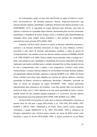 Os Calitriquídeos, grupo em que estão classificados os sagüis (Calithrix) e micos-
leões (Leontopithecus), são primatas pequenos, diurnos, frugívoros-insetívoros, que
utilizam florestas maduras, perturbadas e ambientes florestais mais abertos próximos a rios
(EISENBERG, 1977). A capacidade de ocupar diferentes tipos florestais varia entre as
espécies e relaciona-se à qualidade desses habitats, determinada pelos recursos alimentares
(distribuição e abundância de presas animais, frutos e exudados), pela disponibilidade de
vegetação densa como refúgio contra predadores e pela presença de competidores,
especialmente outros primatas (RYLANDS, 1996).
       Enquanto Callithrix kuhlii encontra-se restrito às florestas ombrófilas (montanas e
costeiras) e às florestas mesófitas (interiores) ao longo da costa Atlântica, Callithrix
penicillata é mais típico de florestas semi-decíduas, cerradões e matas de galeria do
Cerrado brasileiro, mas também ocorre nas florestas úmidas costeiras (COIMBRA-FILHO
et al., 2006; RABOY et al, 2008). Poucos estudos foram realizados sobre a ecologia de C.
kuhlii, mas acredita-se que a qualidade e a distribuição dos recursos alimentares são fatores
importantes que podem contribuir para a variação interespecífica na dieta, tamanho da área
de vida e comportamento entre a espécie e seus congenéricos. Callithrix kuhlii utiliza
extensivamente o mosaico florestal atlântico do sul da Bahia, incluindo florestas maduras,
em regeneração, habitats de borda, capoeiras e cabrucas (RABOY et al., 2008). Da mesma
forma, Callithrix penicillata, bem adaptado aos sistemas de cultivos arbóreos e florestas
perturbadas de Ituberá, encontra-se amplamente distribuído e abundante, ocorrendo em
todas as classes de paisagens da região (FLESHER, 1999). Ambos apresentam
especializações para alimentar-se de exudados, o que lhes permite lidar com períodos de
escassez de frutos, mas C. kuhlii alimenta-se de uma maior quantidade de frutos e insetos,
fazendo menor uso dos exudados quando comparado a C. penicillata, uma das espécies
mais especialistas nesse item alimentar (RYLANDS, 1996; RABOY et al., 2008).
       Os micos-leões (Leontopithecus) estão entre os maiores calitriquídeos e possuem as
maiores áreas de vida para o grupo (RYLANDS, et al., 1991-1992; RYLANDS, 1993;
RABOY e DIETZ, 2004). Alimentam-se de frutas, flores, néctar, insetos, pequenos
vertebrados e gomas (KIERULFF et al., 2002; RYLANDS, 1993) e utilizam-se de
forrageio manipulativo para localizar presas animais em locais de difícil acesso como
bromélias e cascas de árvores (RYLANDS, 1996). A espécie presente no sul da Bahia,



                                                                                          27
 