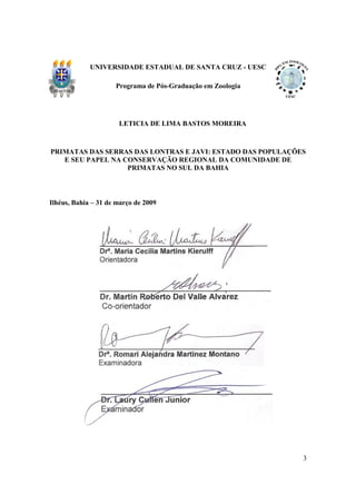 UNIVERSIDADE ESTADUAL DE SANTA CRUZ - UESC

                     Programa de Pós-Graduação em Zoologia




                      LETICIA DE LIMA BASTOS MOREIRA



PRIMATAS DAS SERRAS DAS LONTRAS E JAVI: ESTADO DAS POPULAÇÕES
   E SEU PAPEL NA CONSERVAÇÃO REGIONAL DA COMUNIDADE DE
                   PRIMATAS NO SUL DA BAHIA



Ilhéus, Bahia – 31 de março de 2009




                                                             3
 