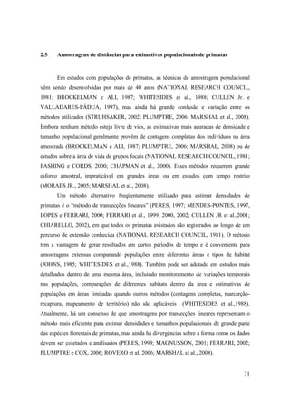 2.5    Amostragens de distâncias para estimativas populacionais de primatas



       Em estudos com populações de primatas, as técnicas de amostragem populacional
vêm sendo desenvolvidas por mais de 40 anos (NATIONAL RESEARCH COUNCIL,
1981; BROCKELMAN e ALI, 1987; WHITESIDES et al., 1988; CULLEN Jr. e
VALLADARES-PÁDUA, 1997), mas ainda há grande confusão e variação entre os
métodos utilizados (STRUHSAKER, 2002; PLUMPTRE, 2006; MARSHAL et al., 2008).
Embora nenhum método esteja livre de viés, as estimativas mais acuradas de densidade e
tamanho populacional geralmente provêm de contagens completas dos indivíduos na área
amostrada (BROCKELMAN e ALI, 1987; PLUMPTRE, 2006; MARSHAL, 2008) ou de
estudos sobre a área de vida de grupos focais (NATIONAL RESEARCH COUNCIL, 1981;
FASHING e CORDS, 2000; CHAPMAN et al., 2000). Esses métodos requerem grande
esforço amostral, impraticável em grandes áreas ou em estudos com tempo restrito
(MORAES JR., 2005; MARSHAL et al., 2008).
       Um método alternativo freqüentemente utilizado para estimar densidades de
primatas é o “método de transecções lineares” (PERES, 1997; MENDES-PONTES, 1997,
LOPES e FERRARI, 2000; FERRARI et al., 1999, 2000, 2002; CULLEN JR et al.,2001;
CHIARELLO, 2002), em que todos os primatas avistados são registrados ao longo de um
percurso de extensão conhecida (NATIONAL RESEARCH COUNCIL, 1981). O método
tem a vantagem de gerar resultados em curtos períodos de tempo e é conveniente para
amostragens extensas comparando populações entre diferentes áreas e tipos de habitat
(JOHNS, 1985; WHITESIDES et al.,1988). Também pode ser adotado em estudos mais
detalhados dentro de uma mesma área, incluindo monitoramento de variações temporais
nas populações, comparações de diferentes habitats dentro da área e estimativas de
populações em áreas limitadas quando outros métodos (contagens completas, marcarção-
recaptura, mapeamento de território) não são aplicáveis      (WHITESIDES et al.,1988).
Atualmente, há um consenso de que amostragens por transecções lineares representam o
método mais eficiente para estimar densidades e tamanhos populacionais de grande parte
das espécies florestais de primatas, mas ainda há divergências sobre a forma como os dados
devem ser coletados e analisados (PERES, 1999; MAGNUSSON, 2001; FERRARI, 2002;
PLUMPTRE e COX, 2006; ROVERO et al, 2006; MARSHAL et al., 2008).


                                                                                       31
 