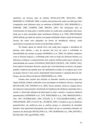 mamíferos em diversos tipos de habitats (WALLACE,1998; WALLACE, 2000;
BOBADILLA e FERRARI, 2000), e estudos com primatas têm usado esse dado para fazer
comparações entre diferentes áreas ou ambientes (CHIARELLO, 1999; BOBADILLA e
FERRARI, 2000; LEHMAN, 2000; MOURA, 2007). São ferramentas úteis no
monitoramento de longo prazo e também podem ser usadas para comparações entre áreas,
desde que as áreas amostradas sejam semelhantes (Wallace et al, 1998). STRUHSAKER
(2002) defende que dados de animais com grande mobilidade obtidos a partir de transectos
lineares são muito mais adequados em termos de abundâncias relativas, sendo
questionáveis na geração de estimativas de densidade confiáveis.
       No entanto, apesar do método haver sido usado para comparar a abundância de
primatas entre habitats, a taxa de encontro não leva em conta a visibilidade ou
detectabilidade dos animais ou grupos (MARSHAL et al., 2008). Em habitats complexos
como as florestas tropicais, a visibilidade pode variar ao longo dos diferentes habitats e as
diferenças ecológicas e comportamentais entre espécies também podem gerar variações na
detectabilidade dos animais (NATIONAL RESEARCH COUNCIL, 1981; JOHNS, 1985).
Entre espécies de primatas florestais, aquelas que vivem tipicamente no dossel e em grupos
grandes e dispersos por grandes áreas são rapidamente avistadas. Já as espécies que vivem
em grupos menores e mais coesos, freqüentando silenciosamente a vegetação densa do sub-
bosque, são mais difíceis de detectar (WHITESIDES et al., 1988).
       Estudos mais recentes têm utilizado os chamados métodos de amostragem sem
largura definida, também conhecidos como amostragens de distâncias (distance sampling)
(BUCKLAND, 1993; THOMAS et al., 2002). Nesses métodos, estima-se a largura efetiva
dos transectos inspecionando a distribuição de freqüências das distâncias registradas entre o
animal e o observador (distância de observação) ou entre o animal e o transecto (distância
perpendicular) (ANDERSON et al., 1979; WHITESIDES et al., 1988; BROCKELMAN e
ALI, 1987; SUTHERLAND, 1996; CULLEN Jr. E VALLADARES-PADUA, 1997;
STRUHSAKER, 2002; CULLEN JR. e RUDRAN, 2003). Considera-se que as distâncias
perpendiculares são preferíveis para as análises porque os estimadores de densidade
baseados nelas apresentam desempenho mais robusto do que os estimadores baseados em
distâncias de observação (BUCKLAND et al., 1993; BURNHAM et al., 1980, HAYNES e
BUCKLAND, 1983, apud PERES, 1999).



                                                                                          33
 